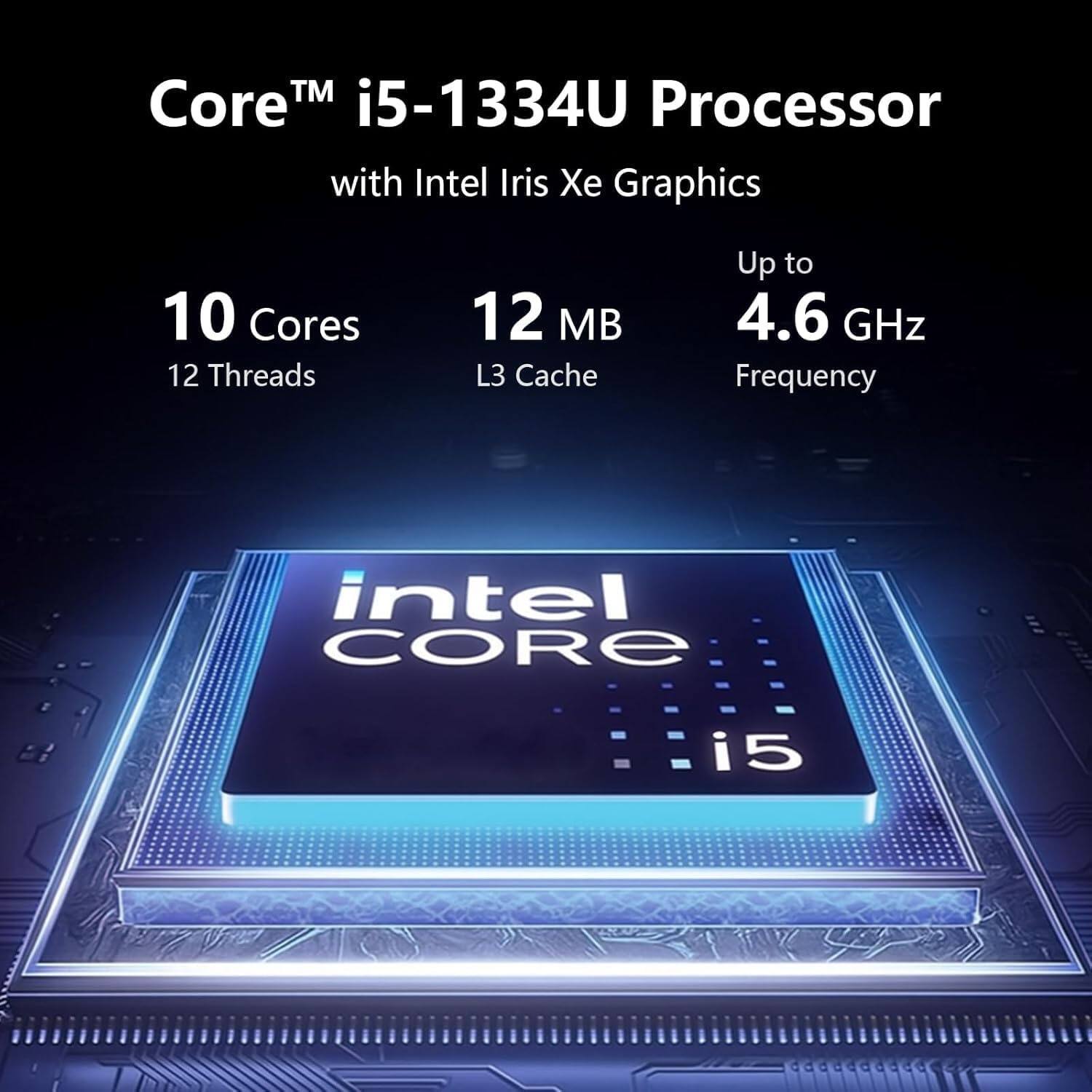 Core™ i5-1334U Processor with Intel Iris Xe Graphics  
10 Cores  
12 Threads  
12 MB L3 Cache  
Up to 4.6 GHz Frequency  
Intel Core i5