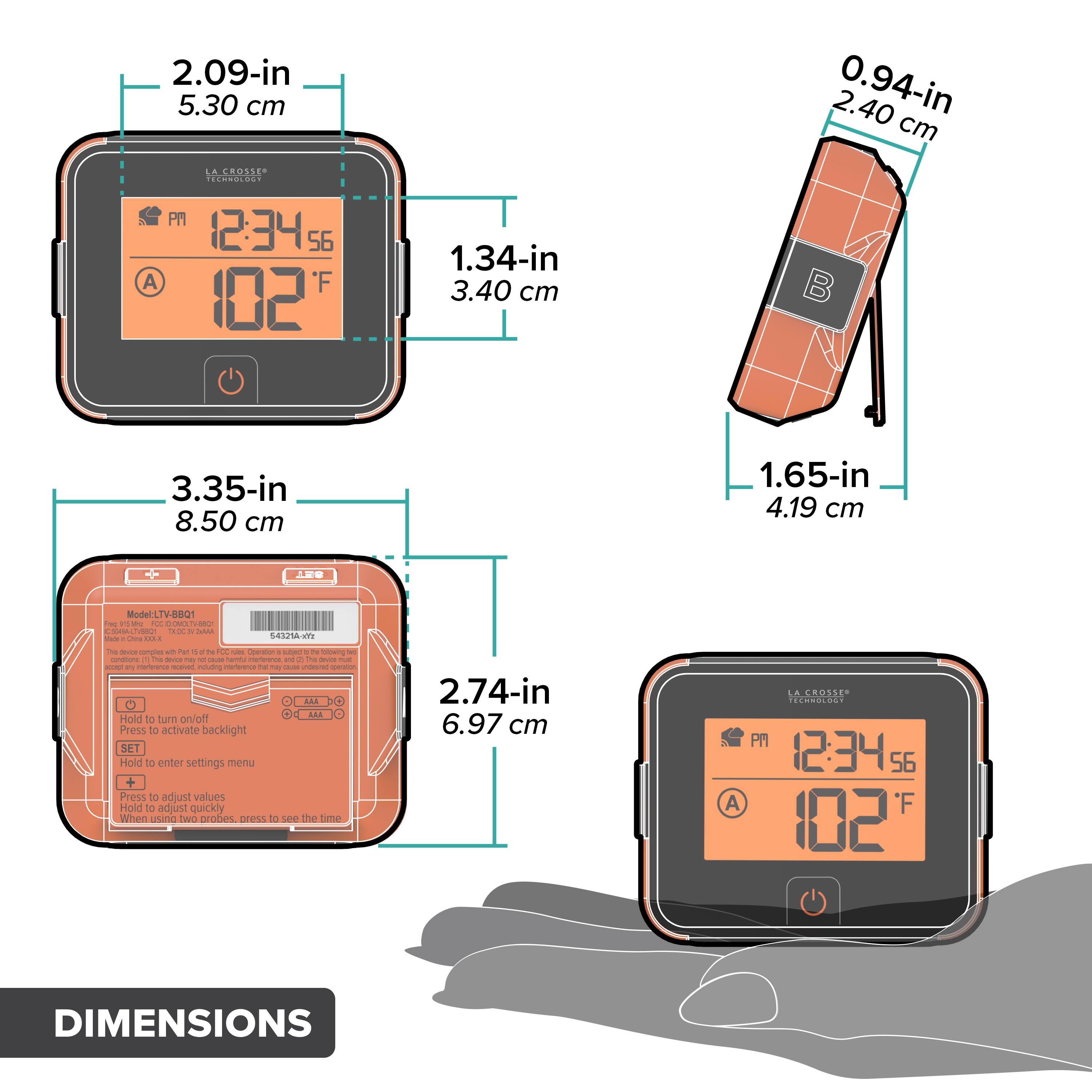 2.09-in 5.30 cm  
2.40 0.94-in cm  
LA CROSSE- adida.  
A PM 12:34 56 F 102  
1.34-in 3.40 cm  
3.35-in 8.50 cm  
1.65-in 4.19 cm  
9 ModeLT-B0Q1 - -- KY - a SL - - a - I - 54s21A ... - - cmples - f - o - - Cooraton - t  - constone . T - - . - han  and - T - I  -.  
n m - 1 -  a AAA E Holid to tum on/off  
Press to activate backlight SET  
Hold to enter settings menu  
Press to adjust values  
Hold to adjust quickly when two probes cross to see the time  
2.74-in 6.97 cm  
A LA CROSSE CO  
12:34 56 F 102  
DIMENSIONS