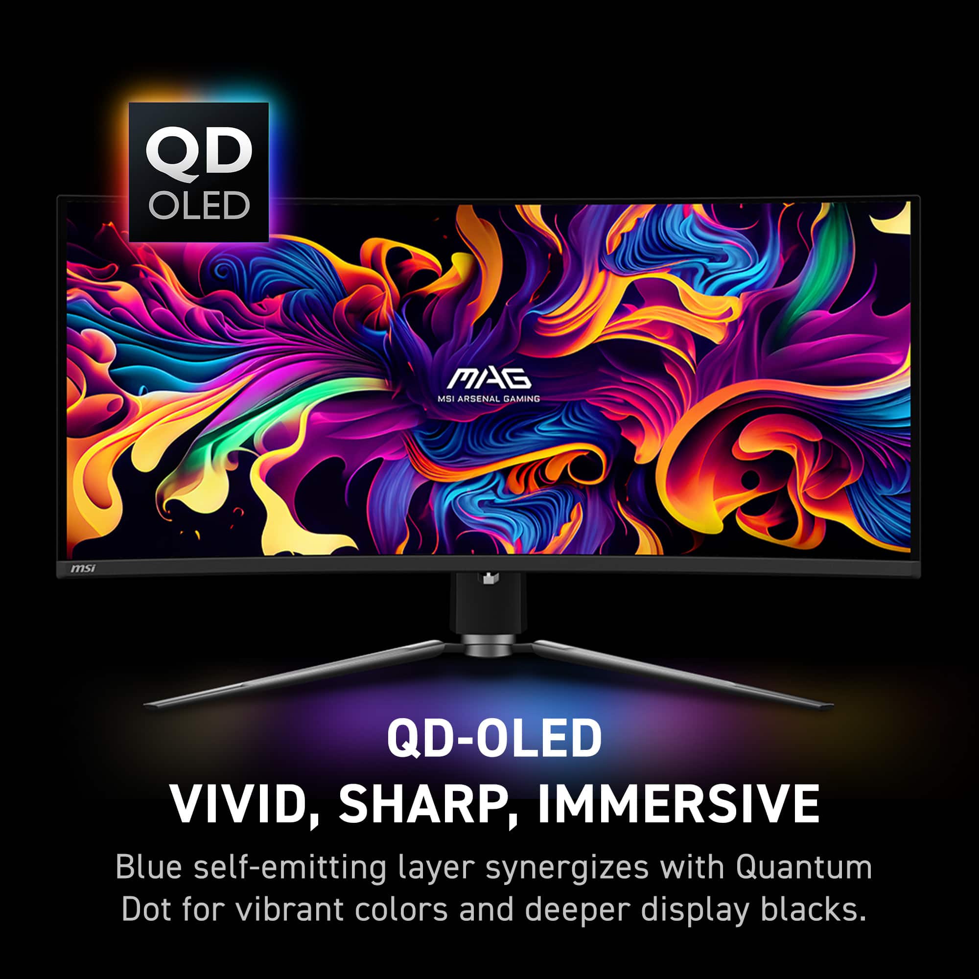 QD OLED MAG MSI ARSENAL GAMING msi QD-OLED VIVID, SHARP, IMMERSIVE Blue self-emitting layer synergizes with Quantum Dot for vibrant colors and deeper display blacks.