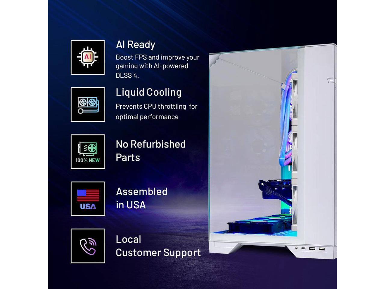 AI Ready  
Boost FPS and improve your gaming with AI-powered DLSS 4.

Liquid Cooling  
Prevents CPU throttling for optimal performance.

No Refurbished Parts  
100% NEW

Assembled in USA

Local Customer Support