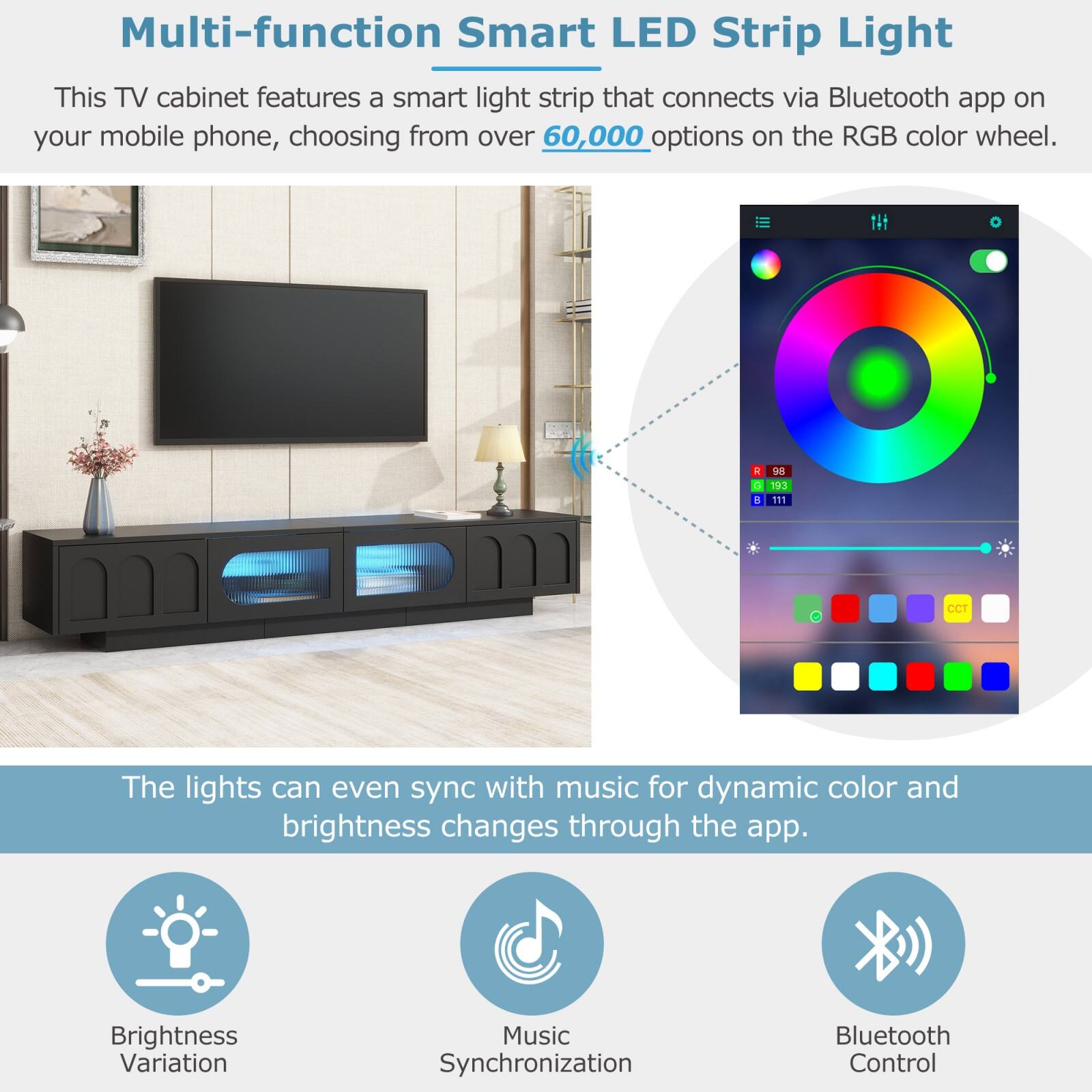 Multi-function Smart LED Strip Light

This TV cabinet features a smart light strip that connects via Bluetooth app on your mobile phone, choosing from over 60,000 options on the RGB color wheel.

The lights can even sync with music for dynamic color and brightness changes through the app.

Brightness Variation  
Music Synchronization  
Bluetooth Control