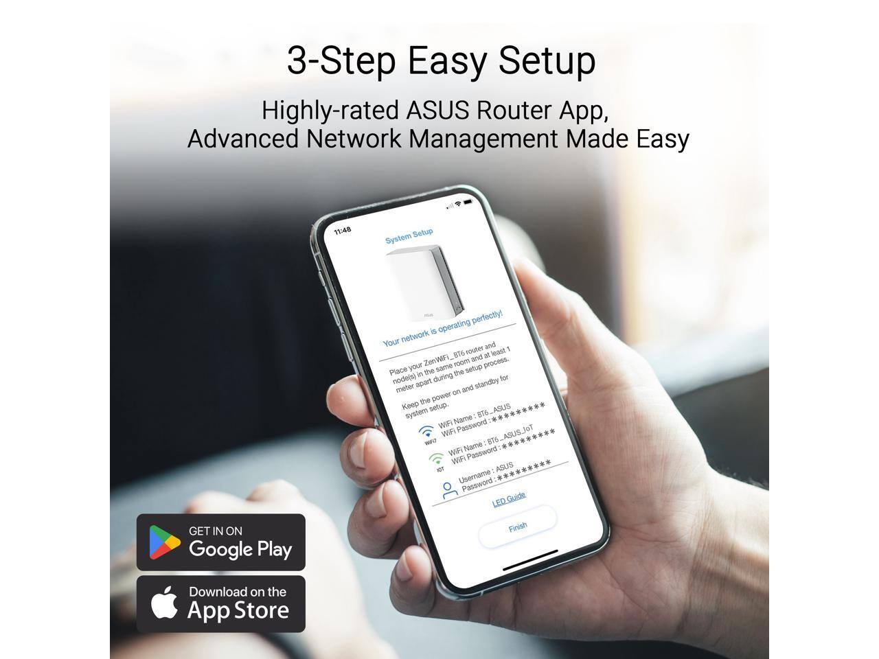 3-Step Easy Setup  
Highly-rated ASUS Router App, Advanced Network Management Made Easy  

11:48  
System Setup  
Your network is operating perfectly!  

Place your ZenWiFi BT6 router and node(s) in the same room and at least 1 meter apart during the setup process. Keep the power on and standby for system setup.  

WiFi Name: BT6_ASUS  
WiFi Password: **********  
WiFi Name: BT6_ASUS_Jot  
WiFi Password: **********  
Username: ASUS  
Password: **********  

LED Guide  
Finish  

GET IN ON Google Play  
Download on the App Store
