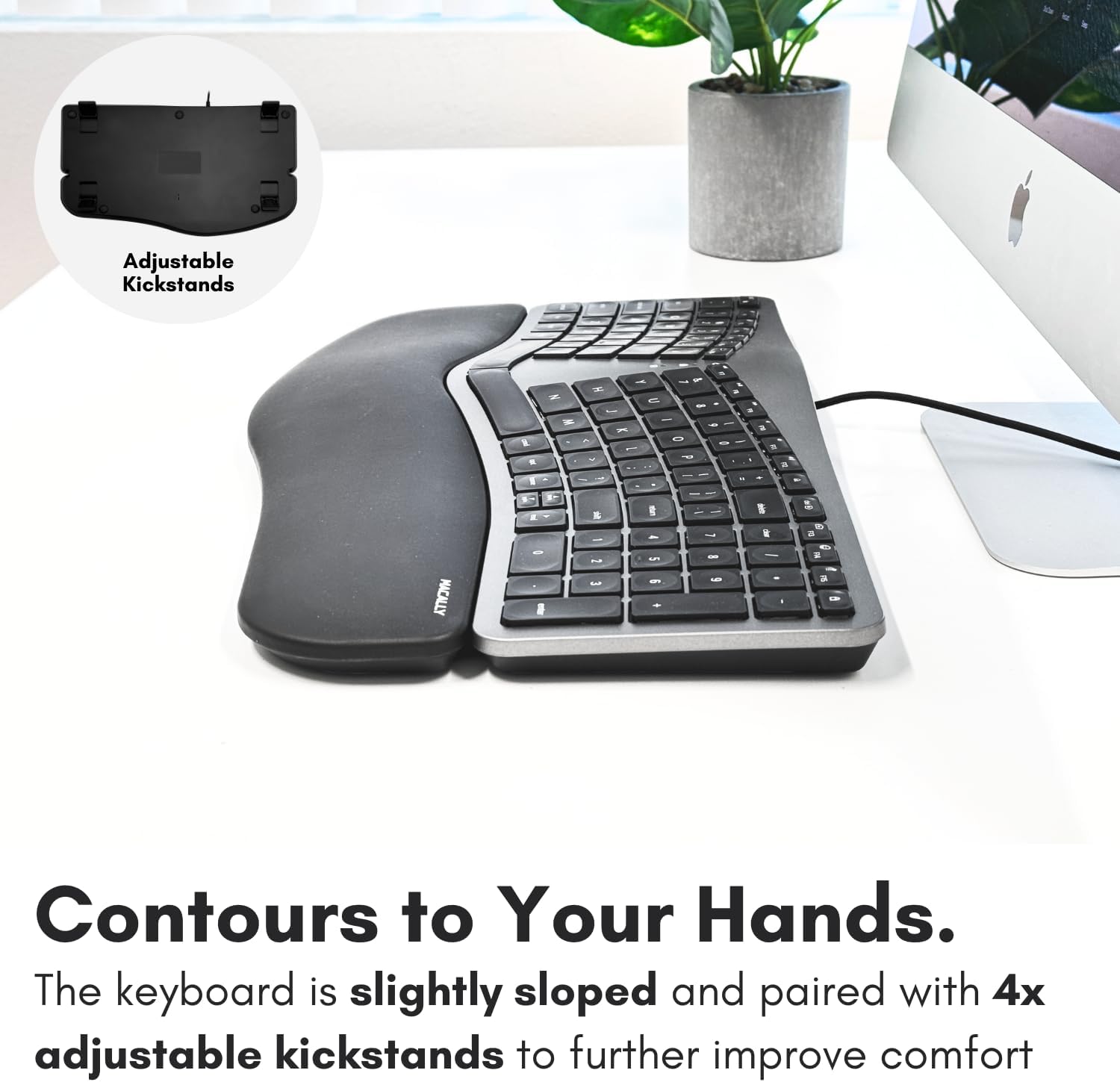 Adjustable Kickstands

Contours to Your Hands.
The keyboard is slightly sloped and paired with 4x adjustable kickstands to further improve comfort.