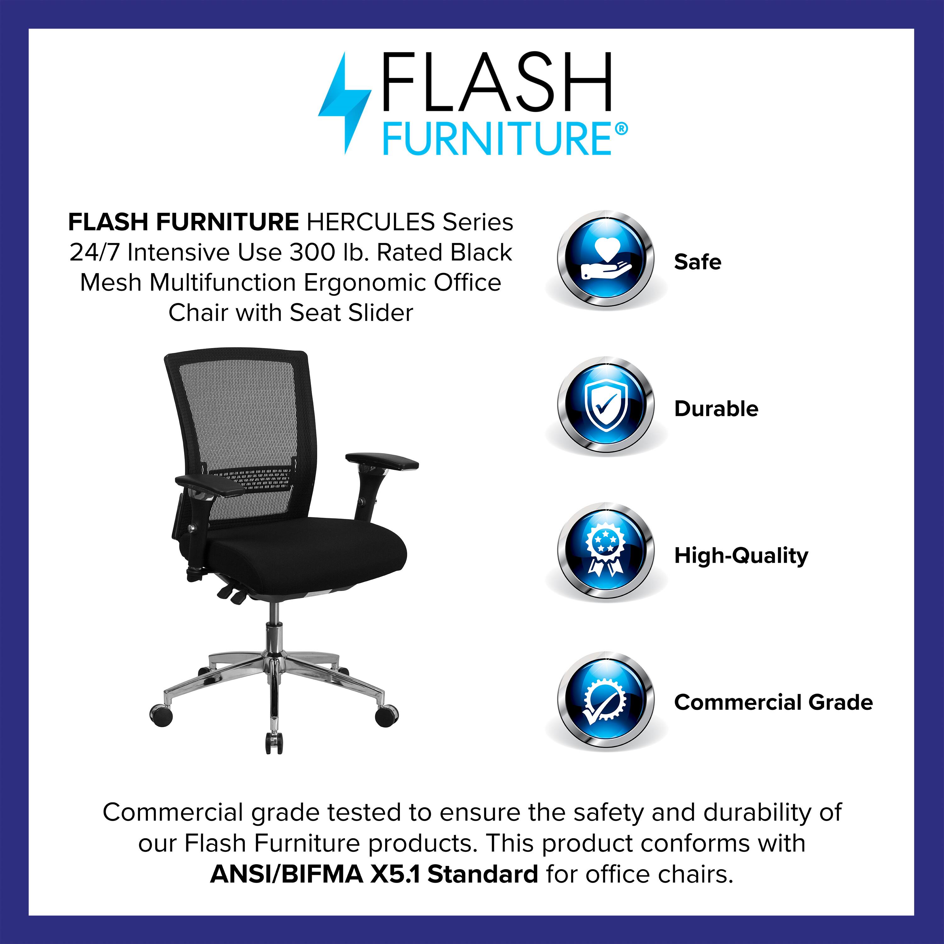 FLASH FURNITURE HERCULES Series 24/7 Intensive Use 300 lb. Rated Black Mesh Multifunction Ergonomic Office Chair with Seat Slider

Safe  
Durable  
High-Quality  
Commercial Grade

Commercial grade tested to ensure the safety and durability of our Flash Furniture products. This product conforms with ANSI/BIFMA X5.1 Standard for office chairs.