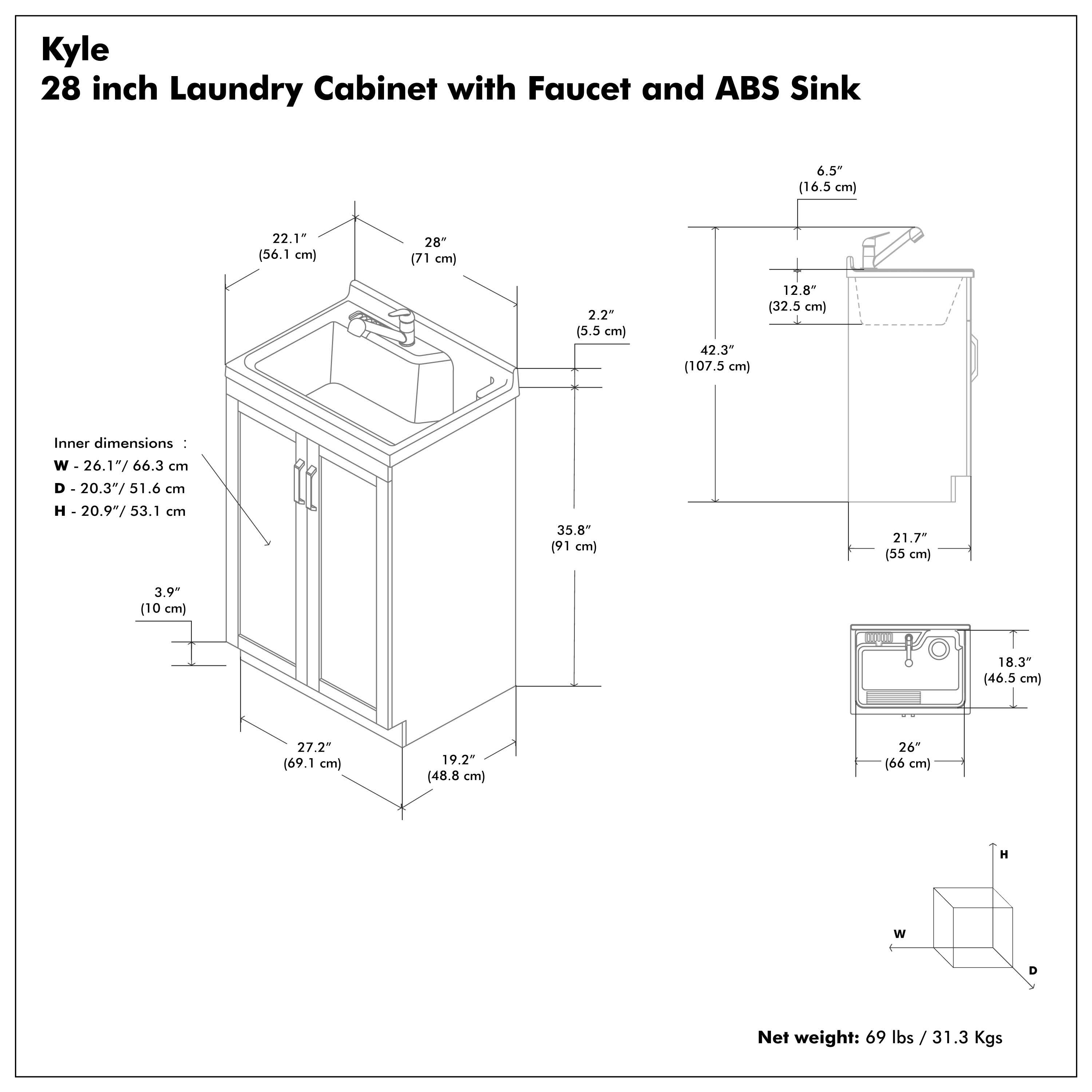 Kyle  
28 inch Laundry Cabinet with Faucet and ABS Sink  

Inner dimensions:  
W - 26.1" / 66.3 cm  
D - 20.3" / 51.6 cm  
H - 20.9" / 53.1 cm  

Net weight: 69 lbs / 31.3 Kgs  

Dimensions:  
- 28" (71 cm)  
- 22.1" (56.1 cm)  
- 2.2" (5.5 cm)  
- 42.3" (107.5 cm)  
- 12.8" (32.5 cm)  
- 6.5" (16.5 cm)  
- 35.8" (91 cm)  
- 3.9" (10 cm)  
- 27.2" (69.1 cm)  
- 19.2" (48.8 cm)  
- 26" (66 cm)  
- 21.7" (55 cm)  
- 18.3" (46.5 cm)  
- 26" (66 cm)  
- 18.3" (46.5 cm)