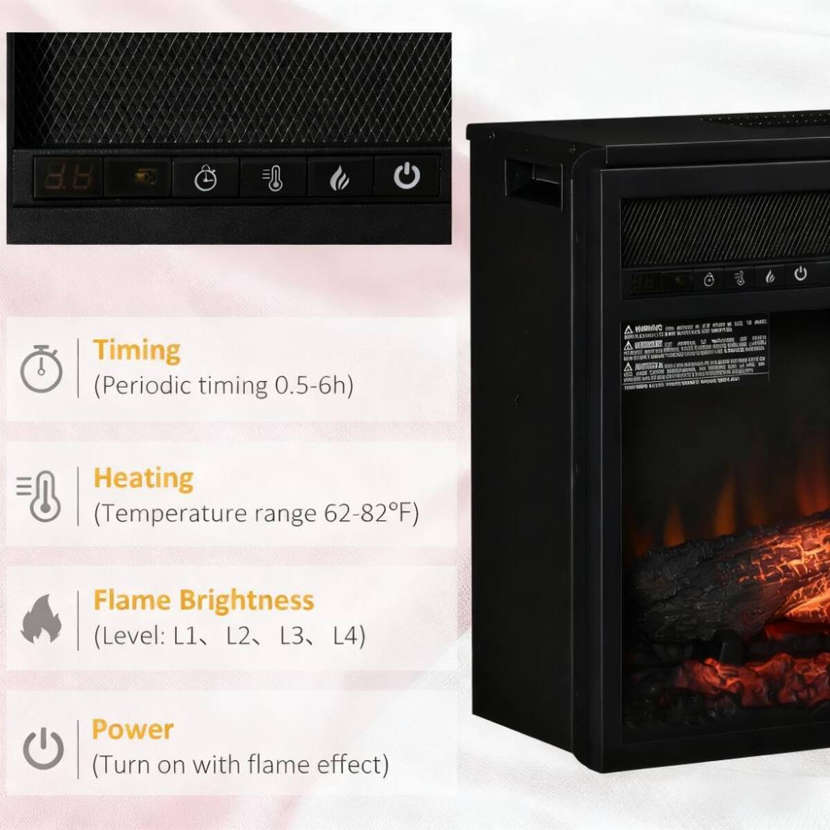 8.8
Timing (Periodic timing 0.5-6h)
Heating (Temperature range 62-82°F)
Flame Brightness (Level: L1, L2, L3, L4)
Power (Turn on with flame effect)