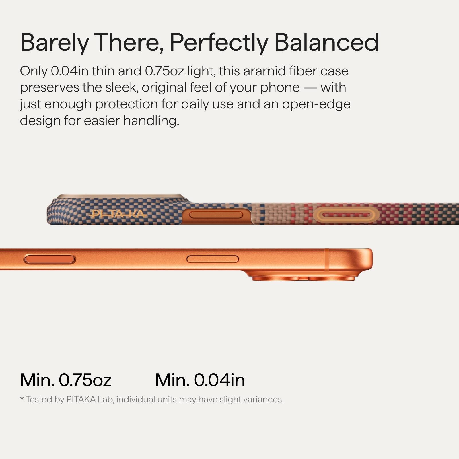 Barely There, Perfectly Balanced

Only 0.04in thin and 0.75oz light, this aramid fiber case preserves the sleek, original feel of your phone — with just enough protection for daily use and an open-edge design for easier handling.

Min. 0.75oz  
Min. 0.04in

* Tested by PITAKA Lab, individual units may have slight variances.