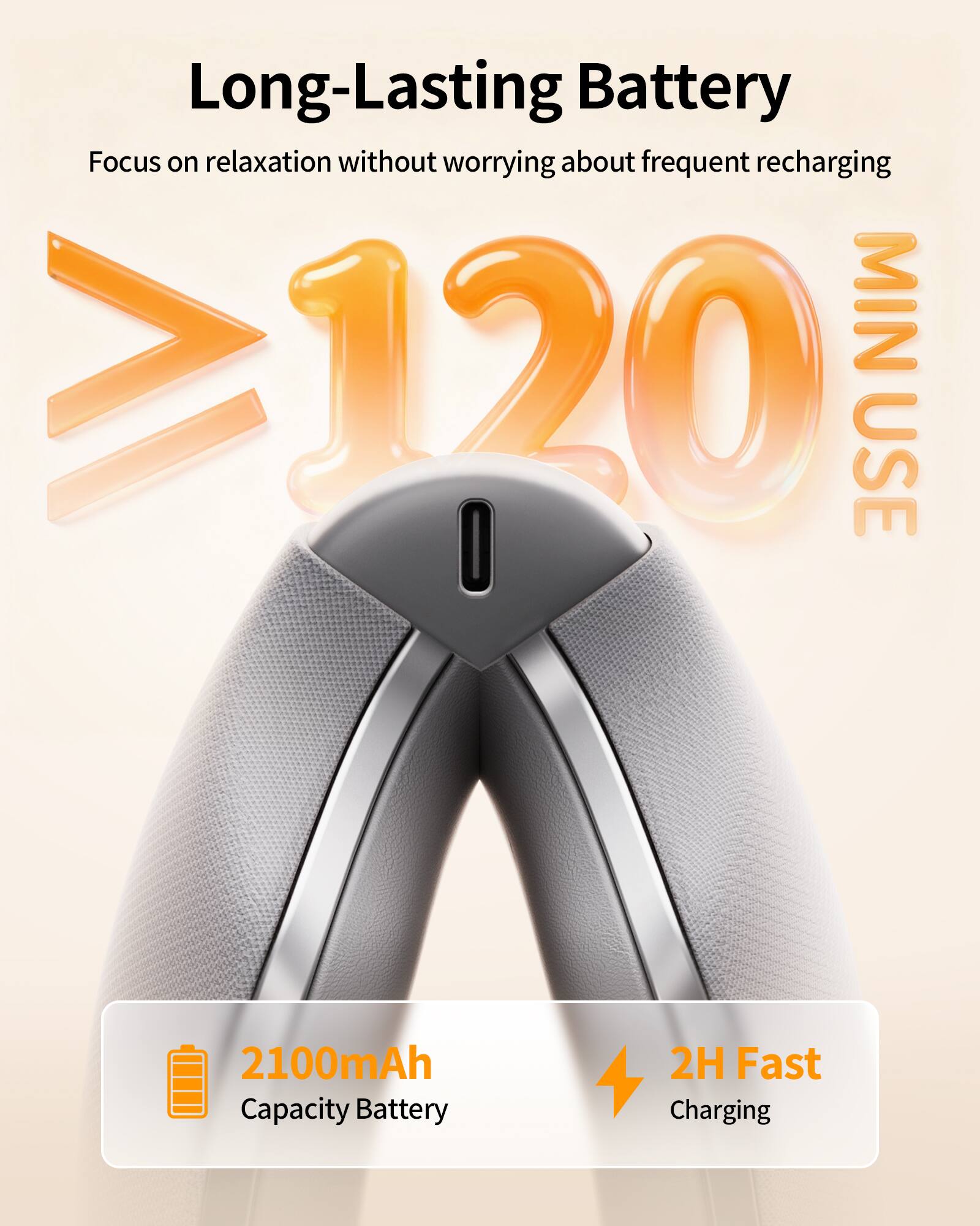 Long-Lasting Battery  
Focus on relaxation without worrying about frequent recharging  
≥120 MIN USE  
2100mAh Capacity Battery  
2H Fast Charging