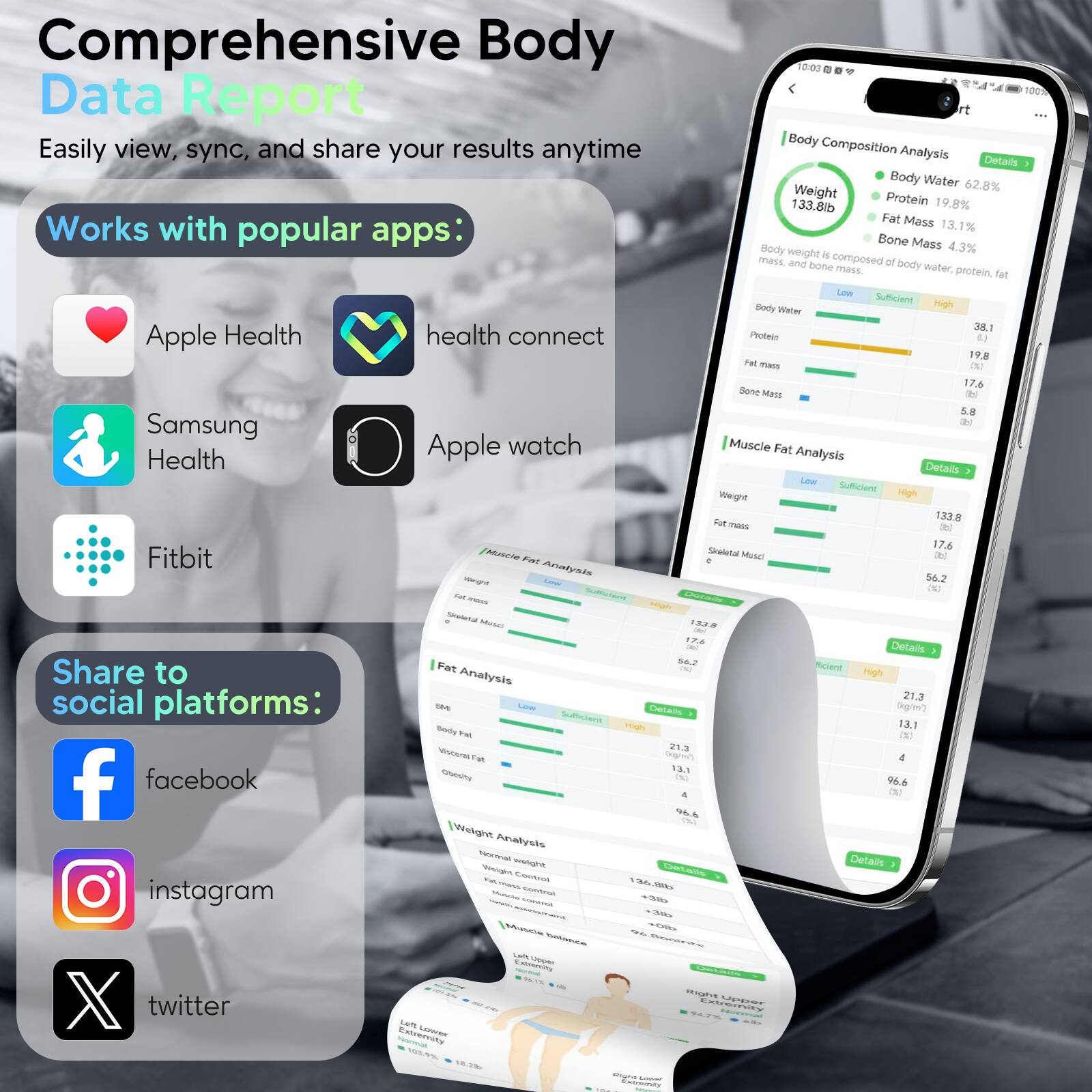 Comprehensive Body Data Report

Easily view, sync, and share your results anytime

Works with popular apps:
- Apple Health
- health connect
- Samsung Health
- Apple watch
- Fitbit

Share to social platforms:
- facebook
- instagram
- twitter

Body Composition Analysis
- Weight: 133.8lb
- Body Water: 62.8%
- Protein: 19.8%
- Fat Mass: 13.1%
- Bone Mass: 4.3%

Muscle Fat Analysis
- Weight: 133.8
- Fat Mass: 17.6
- Skeletal Muscle: 56.2

Fat Analysis
- Body Fat: 21.3
- Visceral Fat: 4
- Obese: 0

Weight Analysis
- Normal Weight: 133.8
- Overweight: 0
- Obese: 0

Body weight is composed of body water, protein, fat, and bone mass.