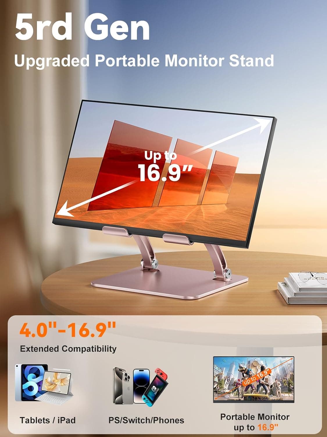 5rd Gen Upgraded Portable Monitor Stand  
Up to 16.9"  
4.0"-16.9" Extended Compatibility  
Tablets / iPad / PS/Switch/Phones  
Portable Monitor up to 16.9"