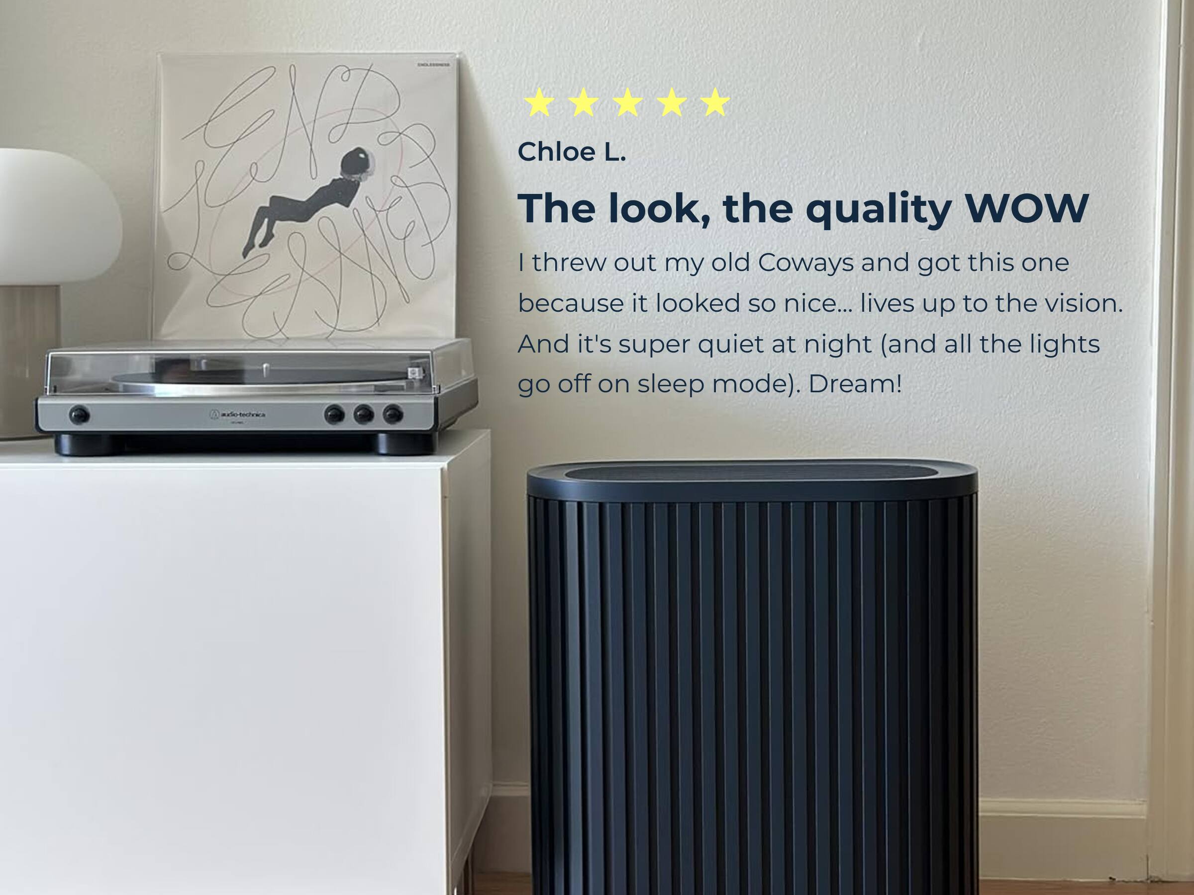 Chloe L.

The look, the quality WOW

I threw out my old Coways and got this one because it looked so nice... lives up to the vision. And it's super quiet at night (and all the lights go off on sleep mode). Dream!