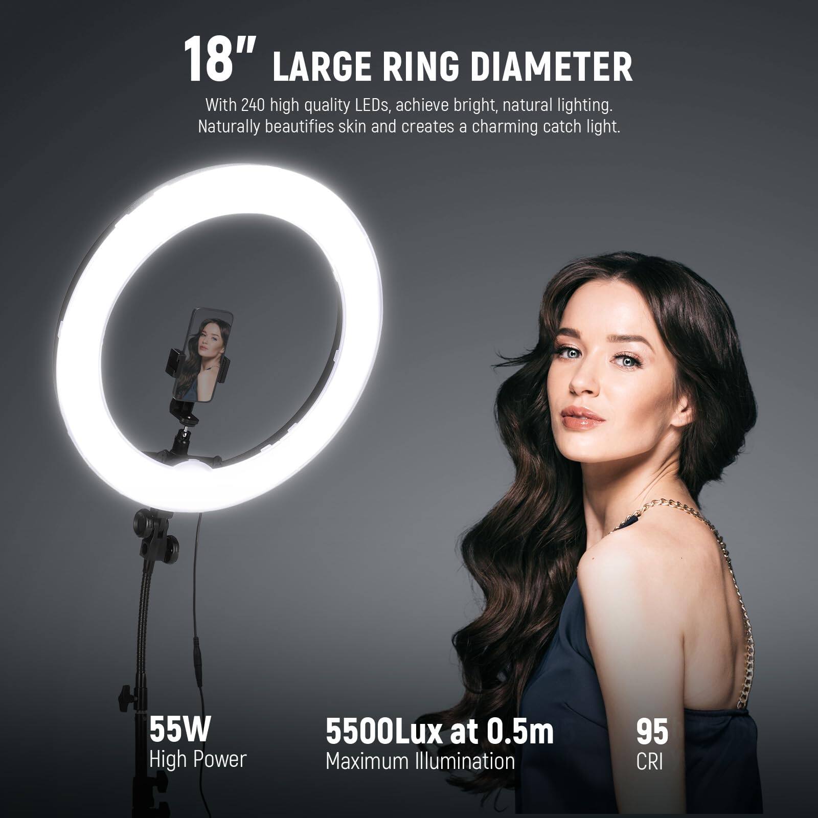 18" LARGE RING DIAMETER

With 240 high quality LEDs, achieve bright, natural lighting. Naturally beautifies skin and creates a charming catch light.

55W High Power

5500Lux at 0.5m Maximum Illumination

95 CRI
