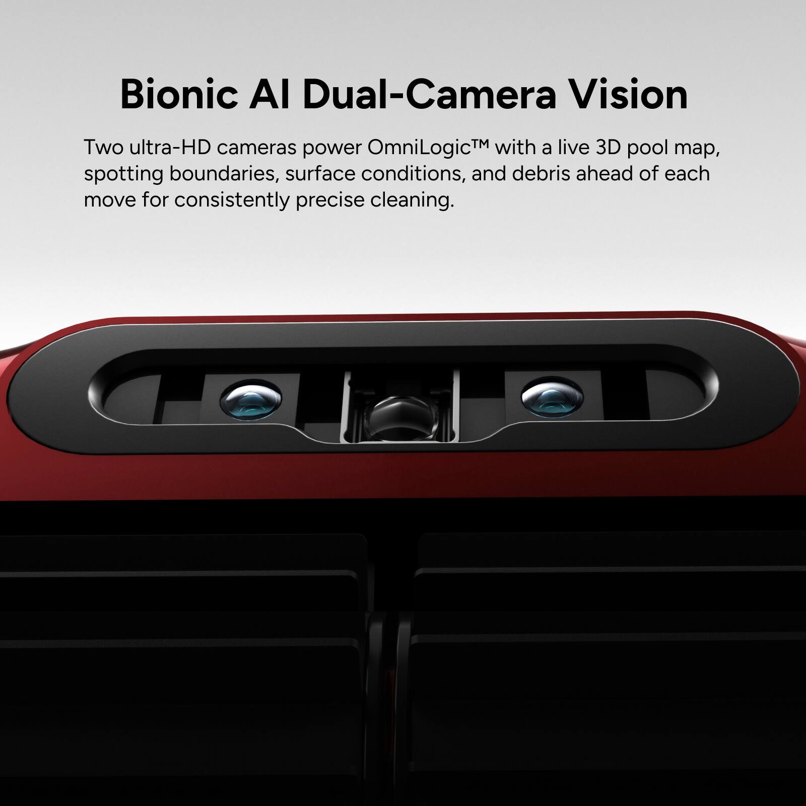 Bionic AI Dual-Camera Vision

Two ultra-HD cameras power OmniLogic™ with a live 3D pool map, spotting boundaries, surface conditions, and debris ahead of each move for consistently precise cleaning.