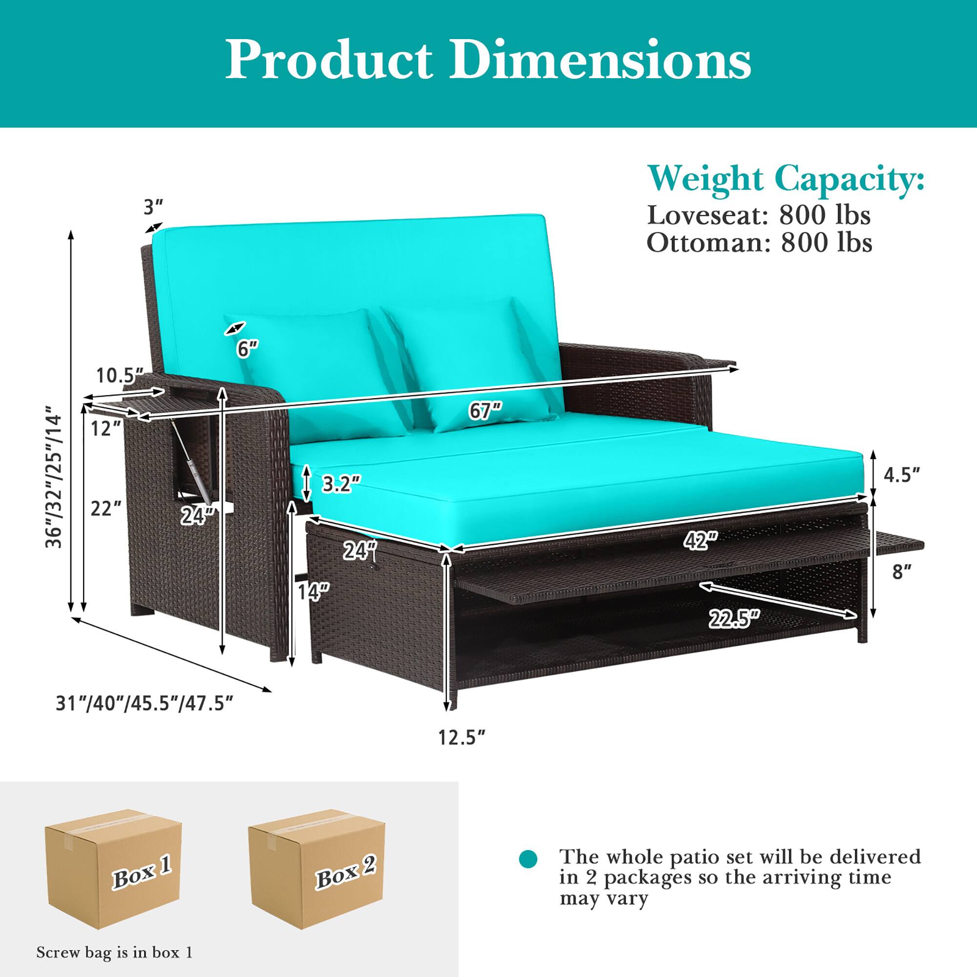 Product Dimensions  
Weight Capacity:  
Loveseat: 800 lbs  
Ottoman: 800 lbs  

3"  
36"/32"/25"/14"  
10.5"  
12"  
22"  
24"  
6"  
3.2"  
24"  
14"  
67"  
42"  
22.5"  
4.5"  
8"  
31"/40"/45.5"/47.5"  
12.5"  

The whole patio set will be delivered in 2 packages so the arriving time may vary  
Screw bag is in box 1