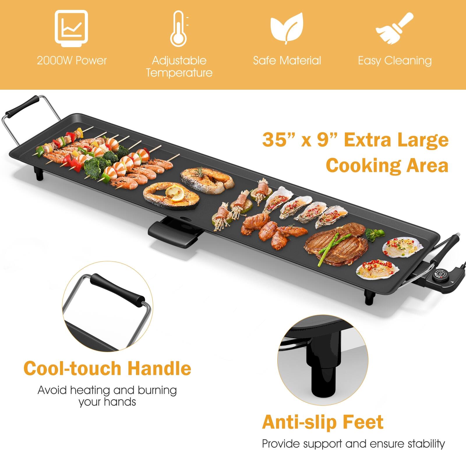 2000W Power  
Adjustable Temperature  
Safe Material  
Easy Cleaning  

35" x 9" Extra Large Cooking Area  

Cool-touch Handle  
Avoid heating and burning your hands  

Anti-slip Feet  
Provide support and ensure stability
