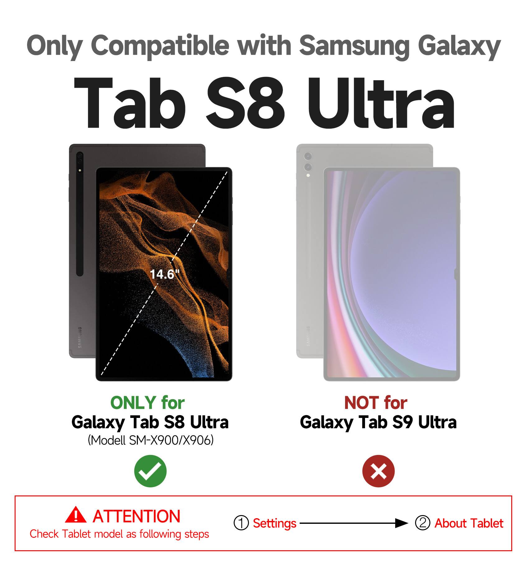 Only Compatible with Samsung Galaxy Tab S8 Ultra

14.6"

ONLY for Galaxy Tab S8 Ultra  
(Model SM-X900/X906)

NOT for Galaxy Tab S9 Ultra

ATTENTION  
Check Tablet model as following steps  
1. Settings  
2. About Tablet