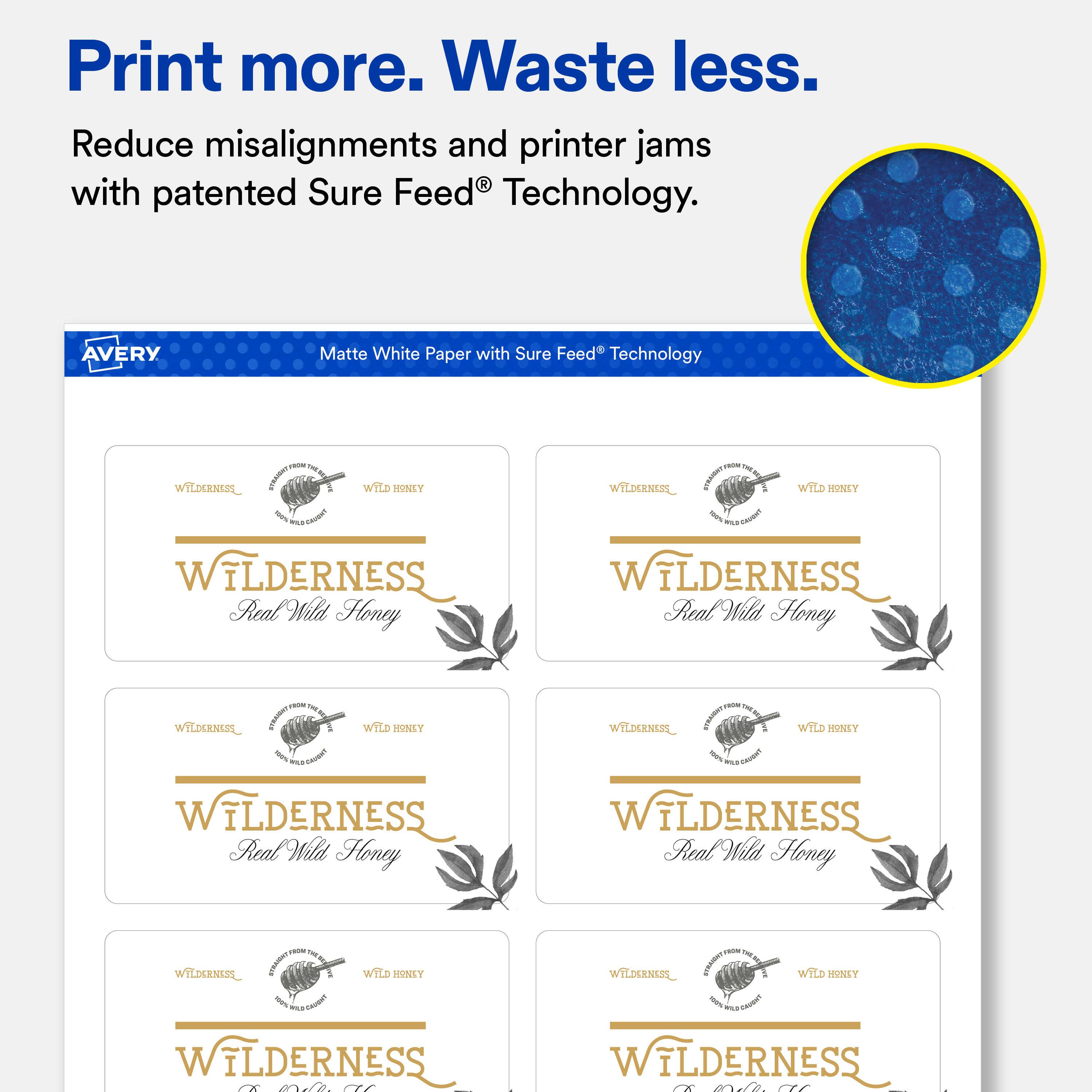 Print more. Waste less.  
Reduce misalignments and printer jams with patented Sure Feed® Technology.  

AVERY  
Matte White Paper with Sure Feed® Technology  
100g  

WILDERNESS  
Real Wild Honey  

WILDERNESS  
Real Wild Honey  

WILDERNESS  
Real Wild Honey  

WILDERNESS  
Real Wild Honey