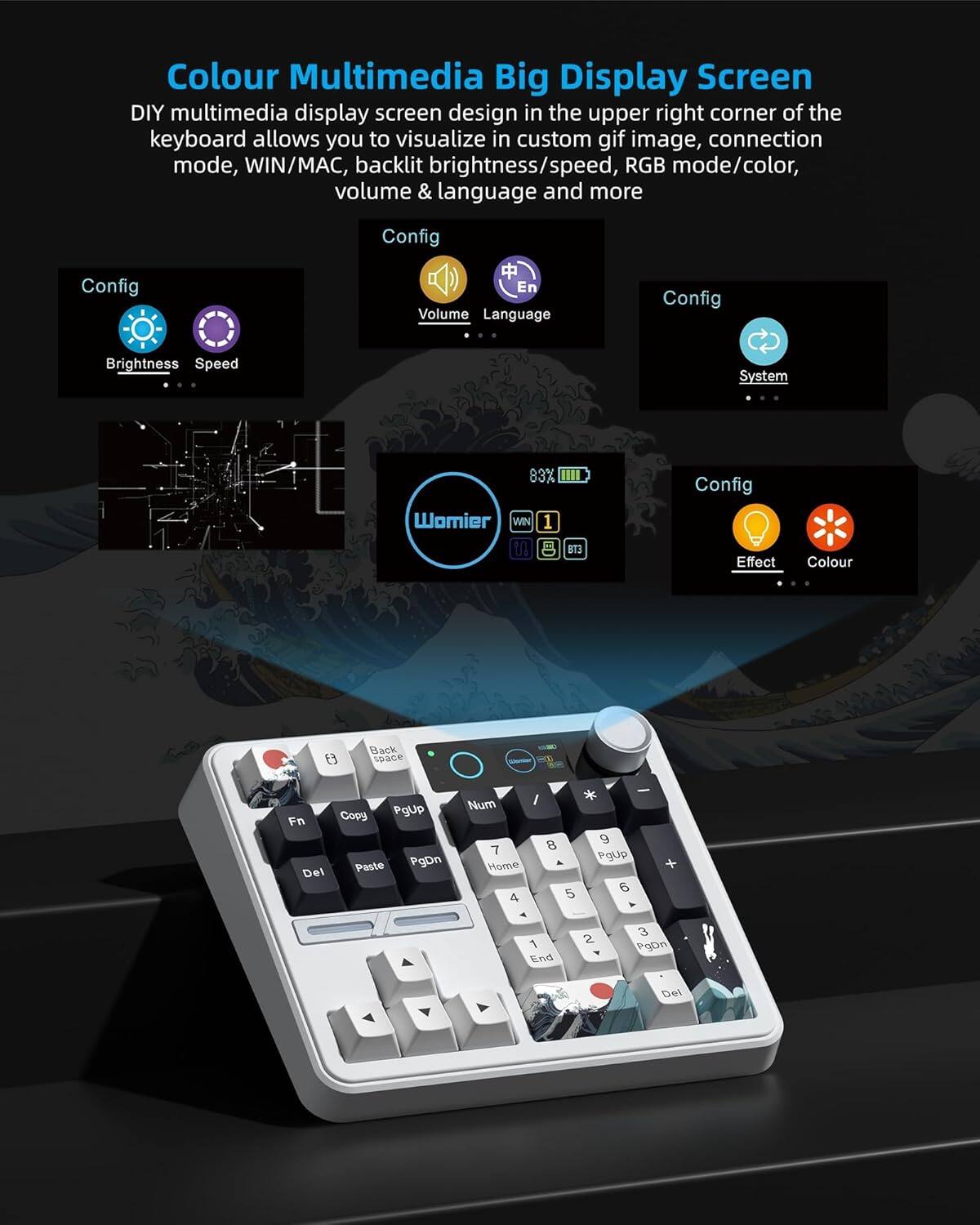 Colour Multimedia Big Display Screen

DIY multimedia display screen design in the upper right corner of the keyboard allows you to visualize in custom gif image, connection mode, WIN/MAC, backlit brightness/speed, RGB mode/color, volume & language and more

Config  
Brightness  
Speed  
Volume  
Language  
System  
Effect  
Colour

83X  
Womier  
WIN 1  
U  
B  
B13

Config  
Config  
Config  
Config

Back space  
Copy  
Pgup  
Fn  
Paste  
PgDn  
Del  
Num

8  
9  
7  
Pgup  
Home  
5  
5  
4  
-  
3  
1  
2  
PgDn  
End  
Del