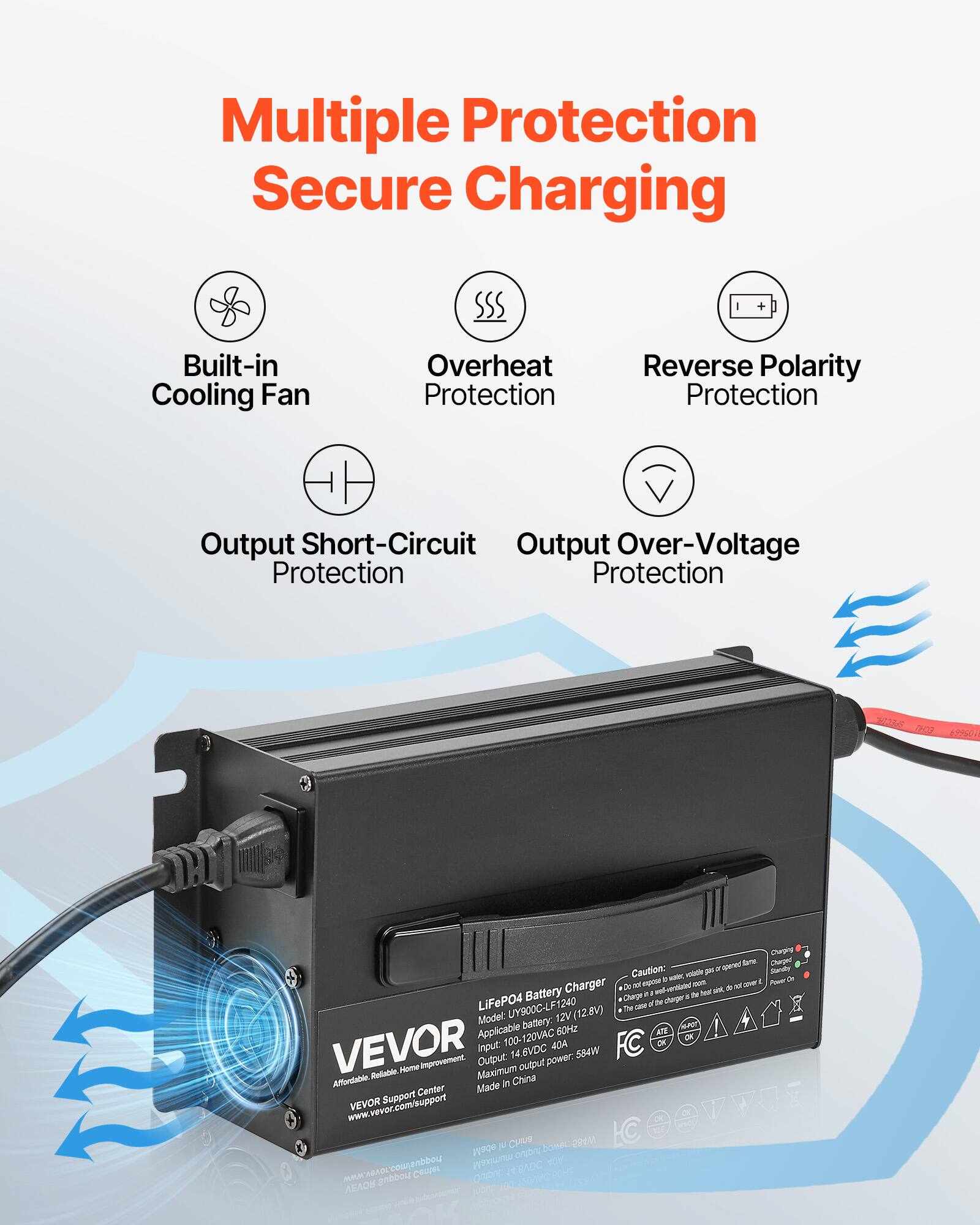 Multiple Protection Secure Charging

Built-in Cooling Fan
Overheat Protection
Reverse Polarity Protection
Output Short-Circuit Protection
Output Over-Voltage Protection

LiFePO4 Battery Charger
Model: UY900C-LF1240 (12.8V)
Applicable battery: 60Hz
Input: 100-120VAC
Output: 14.6VDC
Maximum output power: 584W
Made in China

VEVOR
Affordable. Reliable. Home Improvement.
VEVOR Support Center
www.vevor.com/support