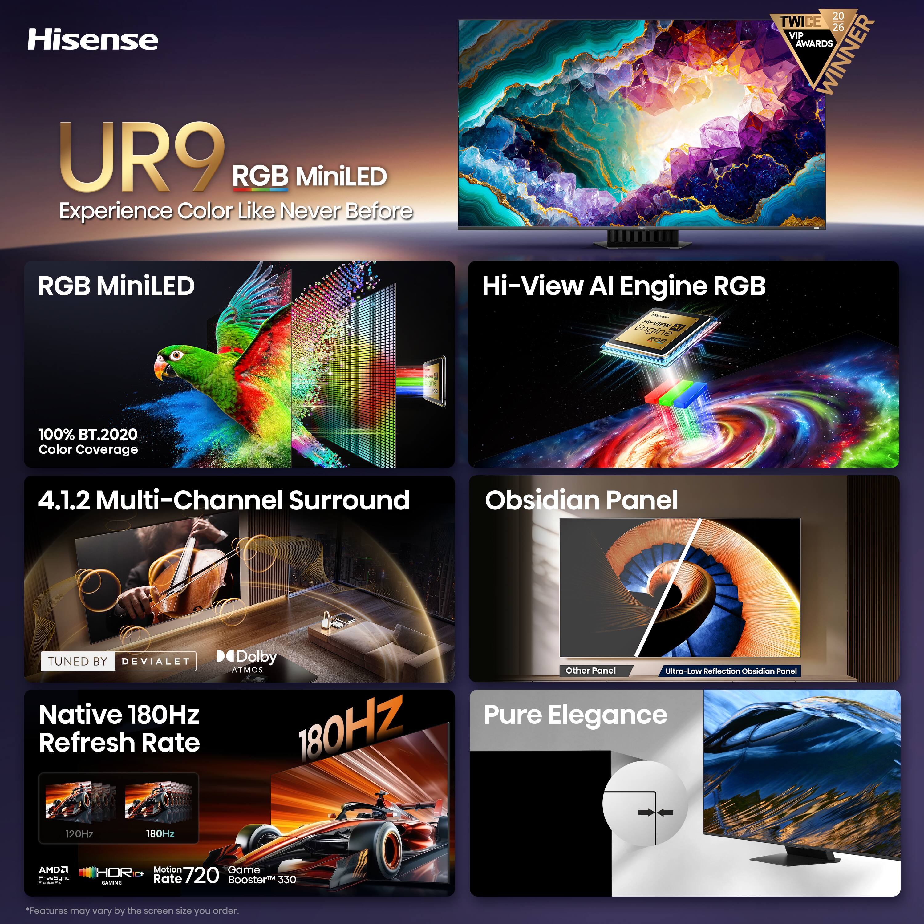 Hisense UR9 RGB MiniLED Experience Color Like Never Before

20 TWICE 26 VIP AWARDS WINNER

RGB MiniLED

Hi-View AI Engine RGB

100% BT.2020 Color Coverage

4.1.2 Multi-Channel Surround

Obsidian Panel

TUNED BY DEVIALET

Native 180Hz Refresh Rate

Dolby ATMOS

Ultra-Low Reflection Obsidian Panel

Pure Elegance

Motion Game HDR 720 GAMING Rate Booster 330

*Features may vary by the screen size you order.