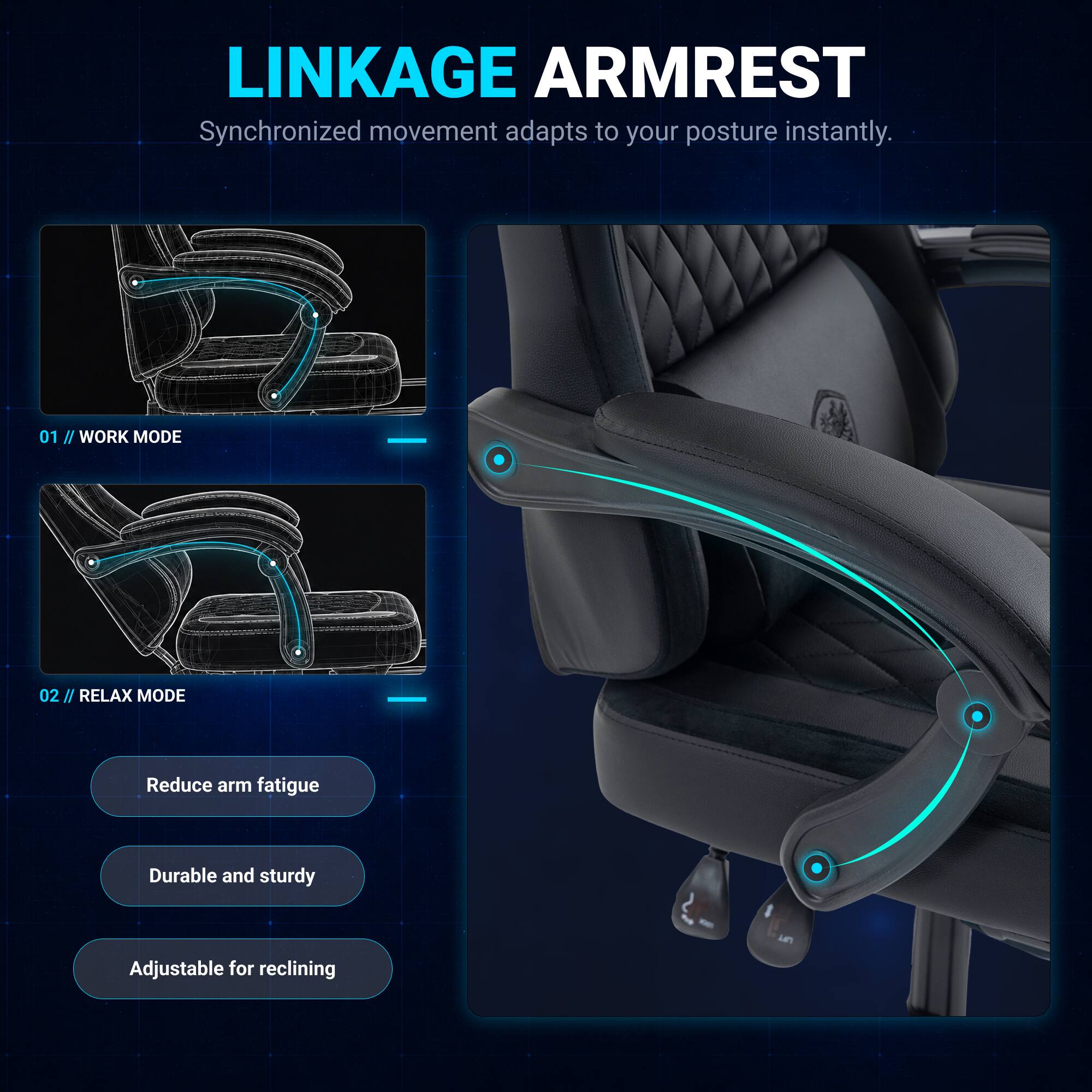 LINKAGE ARMREST  
Synchronized movement adapts to your posture instantly.  

01 / WORK MODE  
02 / RELAX MODE  

Reduce arm fatigue  
Durable and sturdy  
Adjustable for reclining