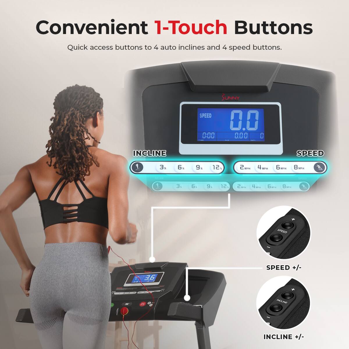 Convenient 1-Touch Buttons Quick access buttons to 4 auto inclines and 4 speed buttons. SUNNY SPEED 0.0 0:00 0.00 0 - INCLINE SPEED 3. 1  9. S 12%  Mns 4 -r1 6 MPW : MPH - - 1 .E  9. 12 2  4 -- 6   - SPEED +/- - INCLINE +/-