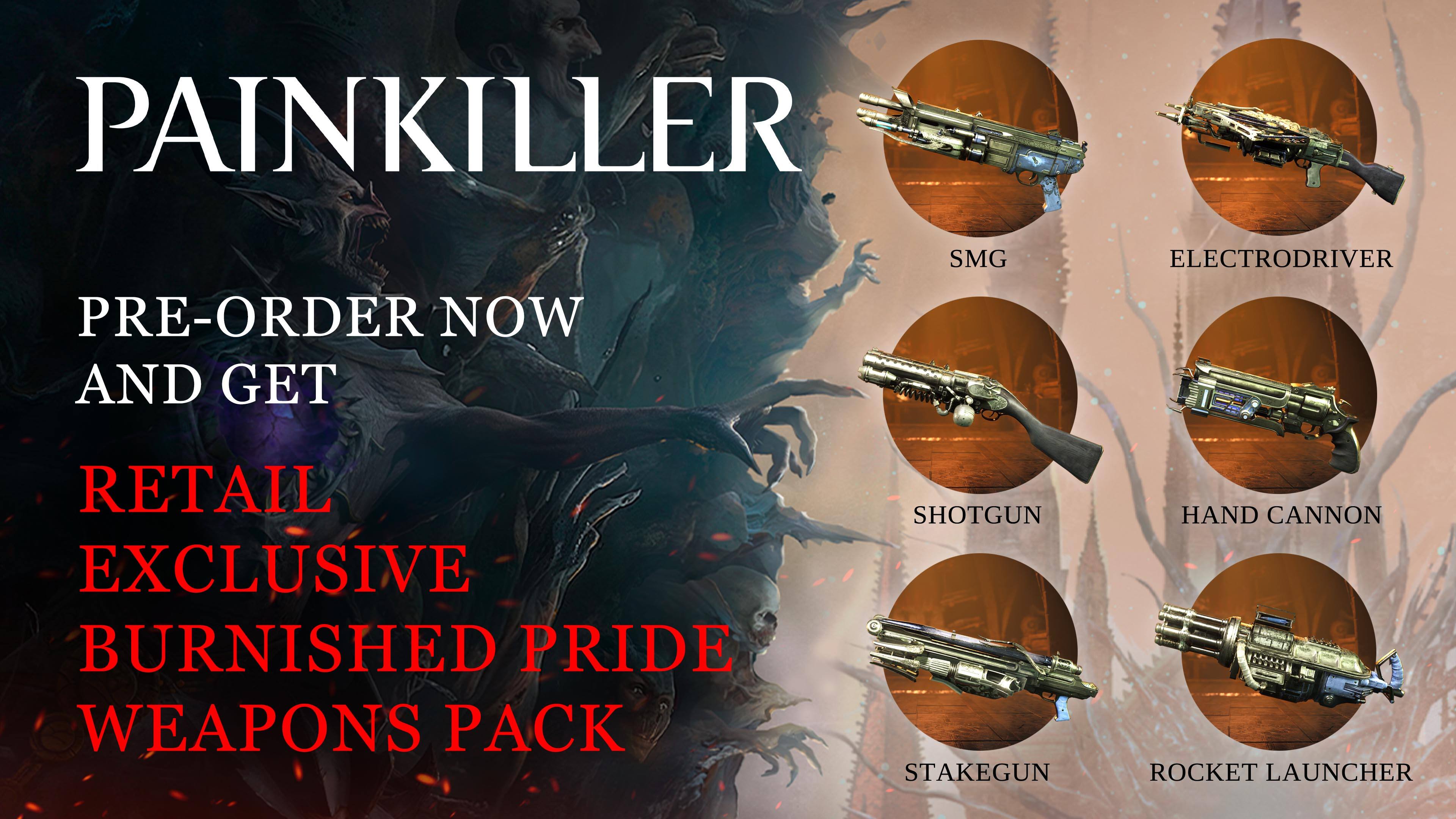 PAINKILLER
PRE-ORDER NOW AND GET RETAIL EXCLUSIVE BURNISHED PRIDE WEAPONS PACK
SMG ELECTRODRIVER
SHOTGUN STAKEGUN HAND CANNON ROCKET LAUNCHER