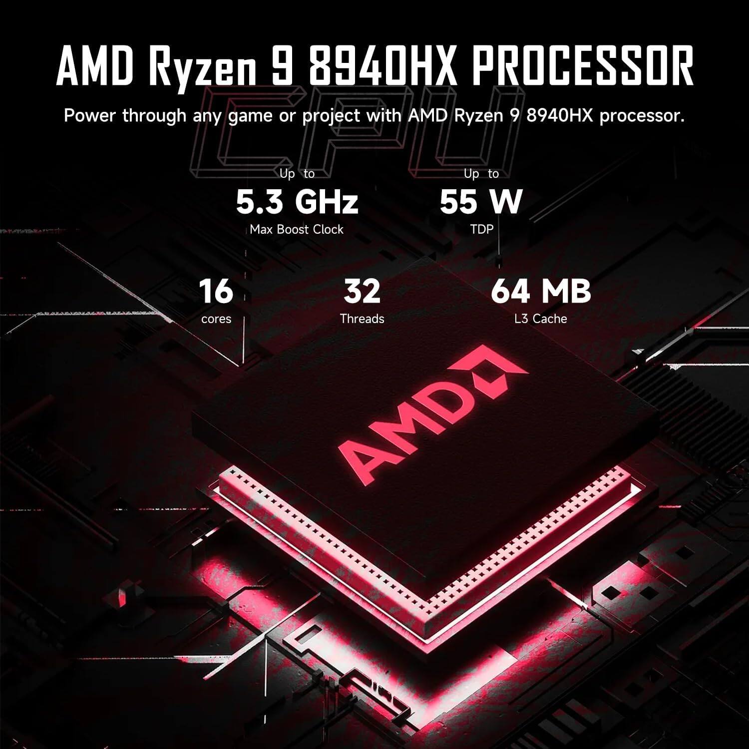 AMD Ryzen 9 8940HX PROCESSOR  
Power through any game or project with AMD Ryzen 9 8940HX processor.  
Up to 5.3 GHz Max Boost Clock  
Up to 55 W TDP  
16 cores  
32 Threads  
64 MB L3 Cache