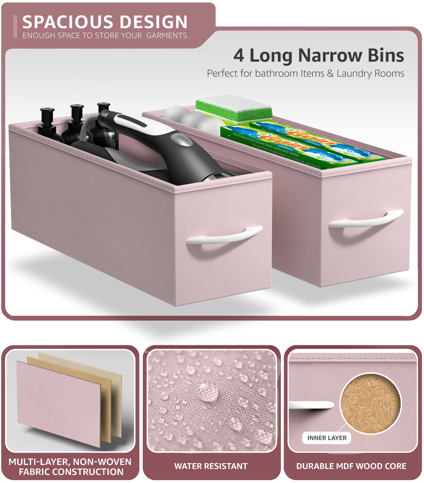 SPACIOUS DESIGN  
ENOUGH SPACE TO STORE YOUR GARMENTS  

4 Long Narrow Bins  
Perfect for bathroom Items & Laundry Rooms  

MULTI-LAYER, NON-WOVEN FABRIC CONSTRUCTION  
WATER RESISTANT  
DURABLE MDF WOOD CORE