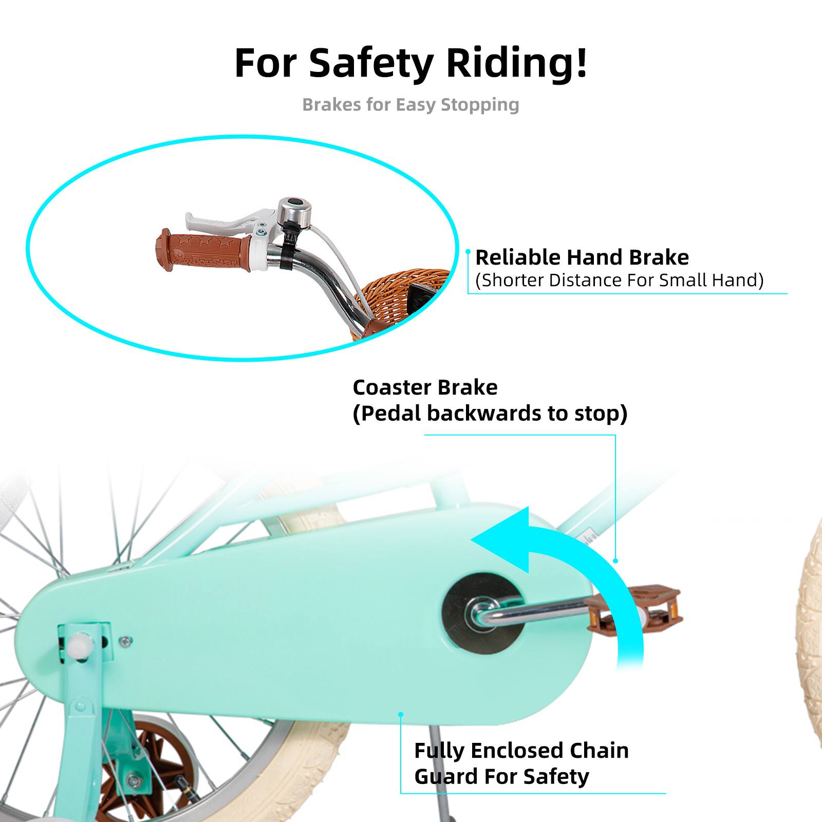 For Safety Riding!  
Brakes for Easy Stopping  
A Reliable Hand Brake (Shorter Distance For Small Hand)  
Coaster Brake (Pedal backwards to stop)  
Fully Enclosed Chain Guard For Safety