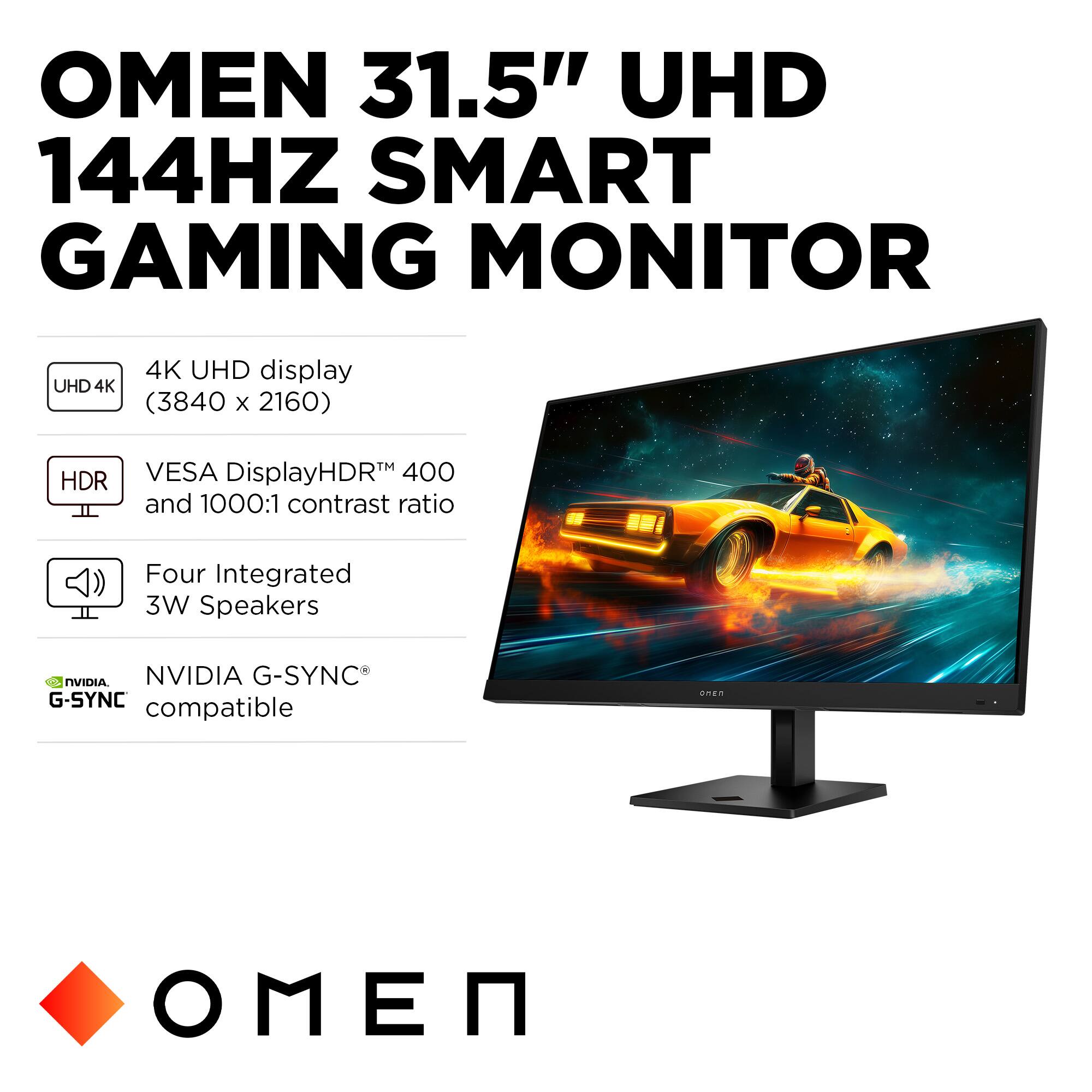 OMEN 31.5" UHD 144HZ SMART GAMING MONITOR

- UHD 4K display (3840 x 2160)
- VESA DisplayHDR™ 400 and 1000:1 contrast ratio
- Four Integrated 3W Speakers
- NVIDIA G-SYNC® compatible