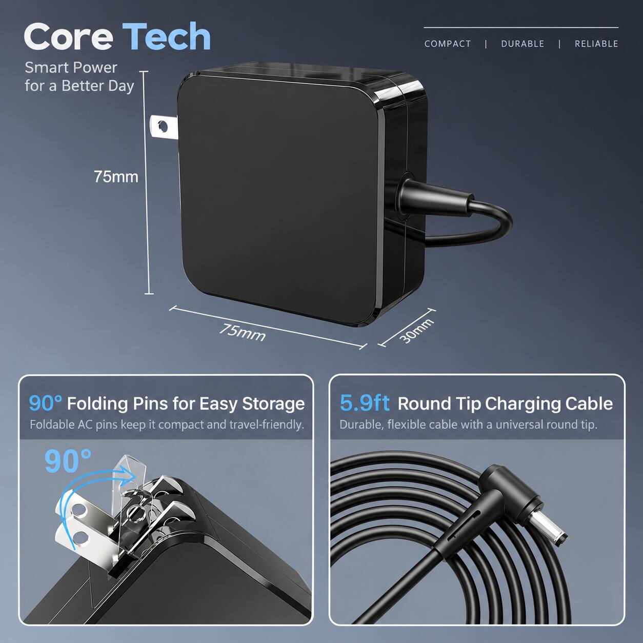 Core Tech  
Smart Power for a Better Day

COMPACT | DURABLE | RELIABLE

75mm  
75mm  
30mm

90° Folding Pins for Easy Storage  
Foldable AC pins keep it compact and travel-friendly.

5.9ft Round Tip Charging Cable  
Durable, flexible cable with a universal round tip.