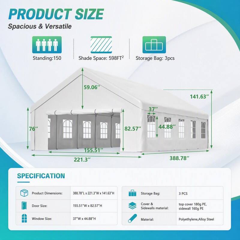PRODUCT SIZE  
Spacious & Versatile  
Standing: 150  
Shade Space: 598FT²  
Storage Bag: 3pcs  

59.06"  
141.63"  
37"  
76"  
82.57"  
44.88"  
155.51" 221.3"  
388.78"  

SPECIFICATION  
Product Dimensions:  
388.78"L X 221.3"W X 141.63"H  
Storage Bag:  
3 PCS  
Door Size:  
155.51"W X 82.57"H  
Cover & Sidewalls material:  
top cover 180g PE, sidewall 160g PE  
Window Size:  
37"W X 44.88"H  
Material:  
Polyethylene, Alloy Steel