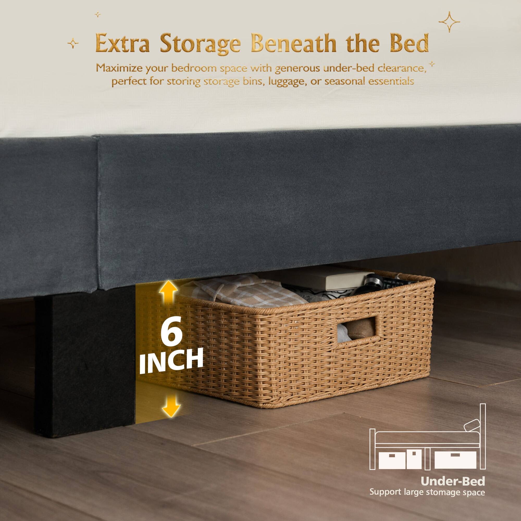 Extra Storage Beneath the Bed  
Maximize your bedroom space with generous under-bed clearance, perfect for storing storage bins, luggage, or seasonal essentials  

6 INCH Under-Bed Support large storage space