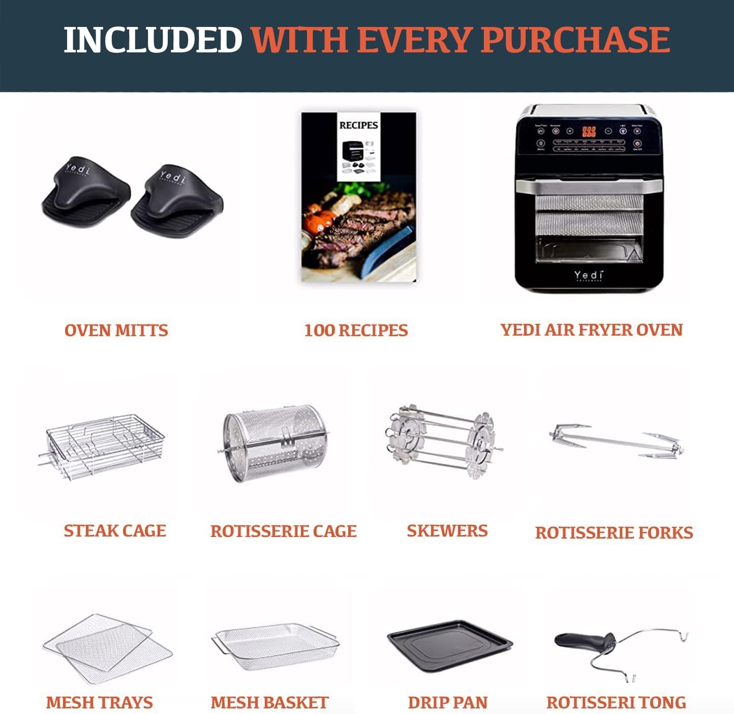 INCLUDED WITH EVERY PURCHASE

OVEN MITTS

100 RECIPES

YEDI AIR FRYER OVEN

STEAK CAGE

ROTISSERIE CAGE

SKEWERS

ROTISSERIE FORKS

MESH TRAYS

MESH BASKET

DRIP PAN

ROTISSERIE TONG
