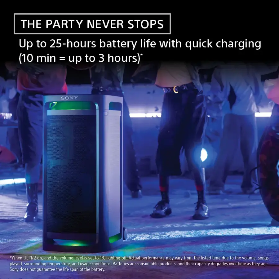 The Party Never Stops: Up to 25-hours battery life with quick charging (10 min = up to 3 hours). Sony. When ULT1/2 on, and the volume level is set to 18, lighting off. Actual performance may vary from the listed time due to the volume, songs played, surrounding temperature, and usage conditions. Batteries are consumable products, and their capacity degrades over time as they age. Sony does not guarantee the life span of the battery.