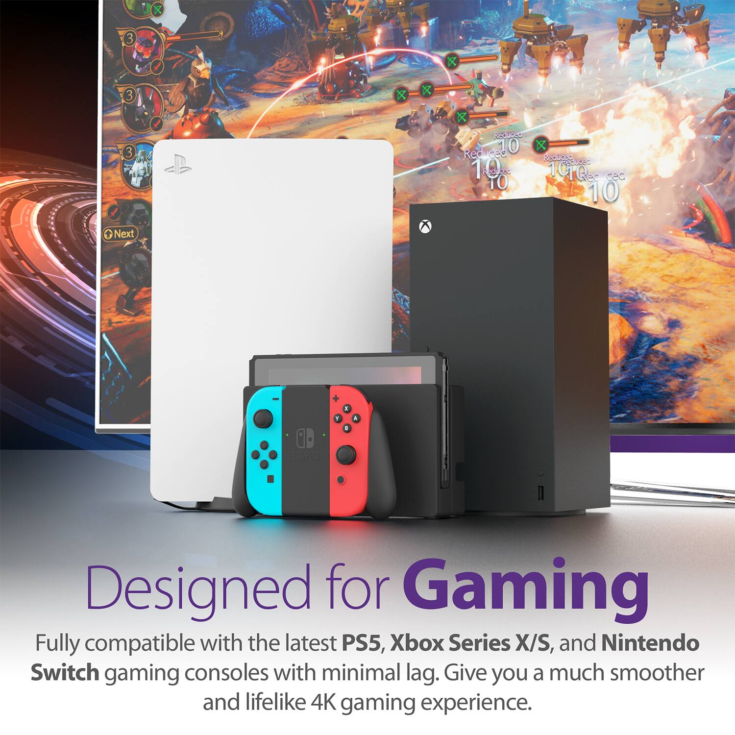 Designed for Gaming
Fully compatible with the latest PS5, Xbox Series X/S, and Nintendo Switch gaming consoles with minimal lag. Give you a much smoother and lifelike 4K gaming experience.