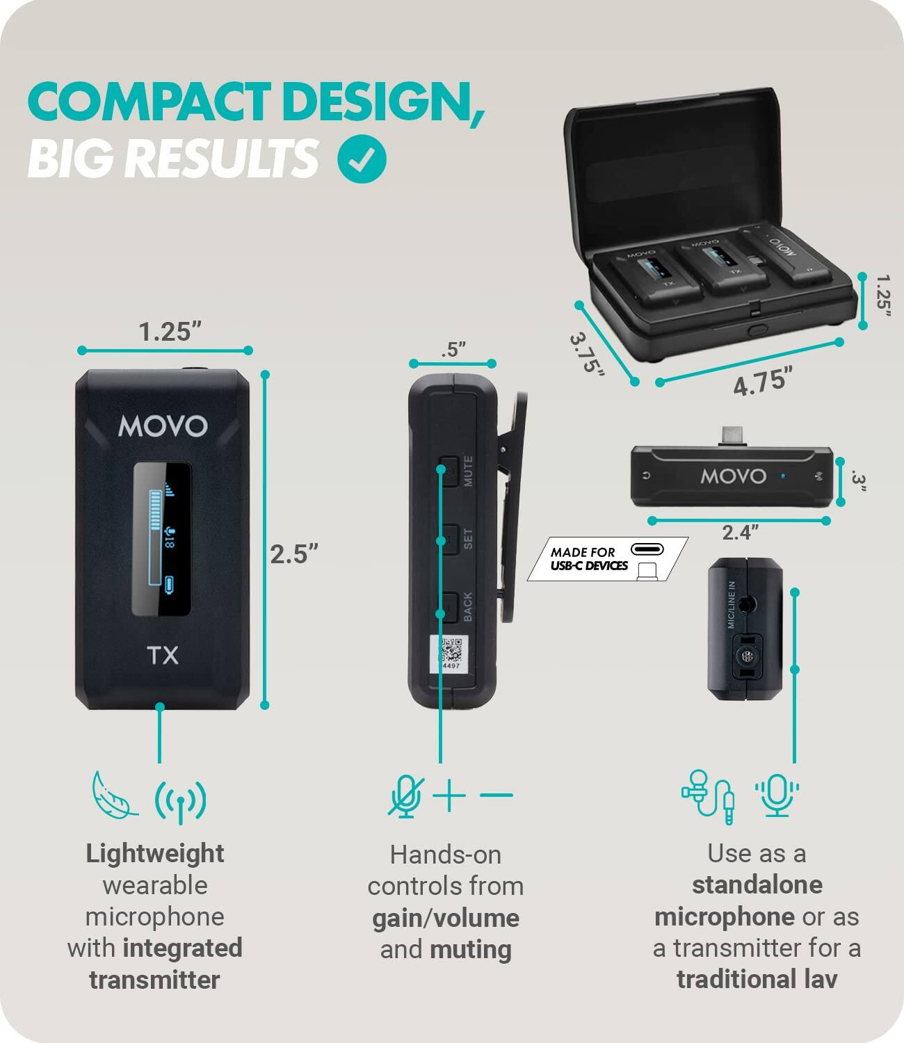 COMPACT DESIGN, BIG RESULTS

1.25" MOVO TX
2.5" SET BACK

.5" MUTE
3.75" C CIOW

4.75" MOVO
.3" 1

2.4" MIG/LINE IN

MADE FOR USB-C DEVICES

Lightweight wearable microphone with integrated transmitter
Hands-on controls from gain/volume and muting
Use as a standalone microphone or as a transmitter for a traditional lav

1.25"
3.75"
4.75"
