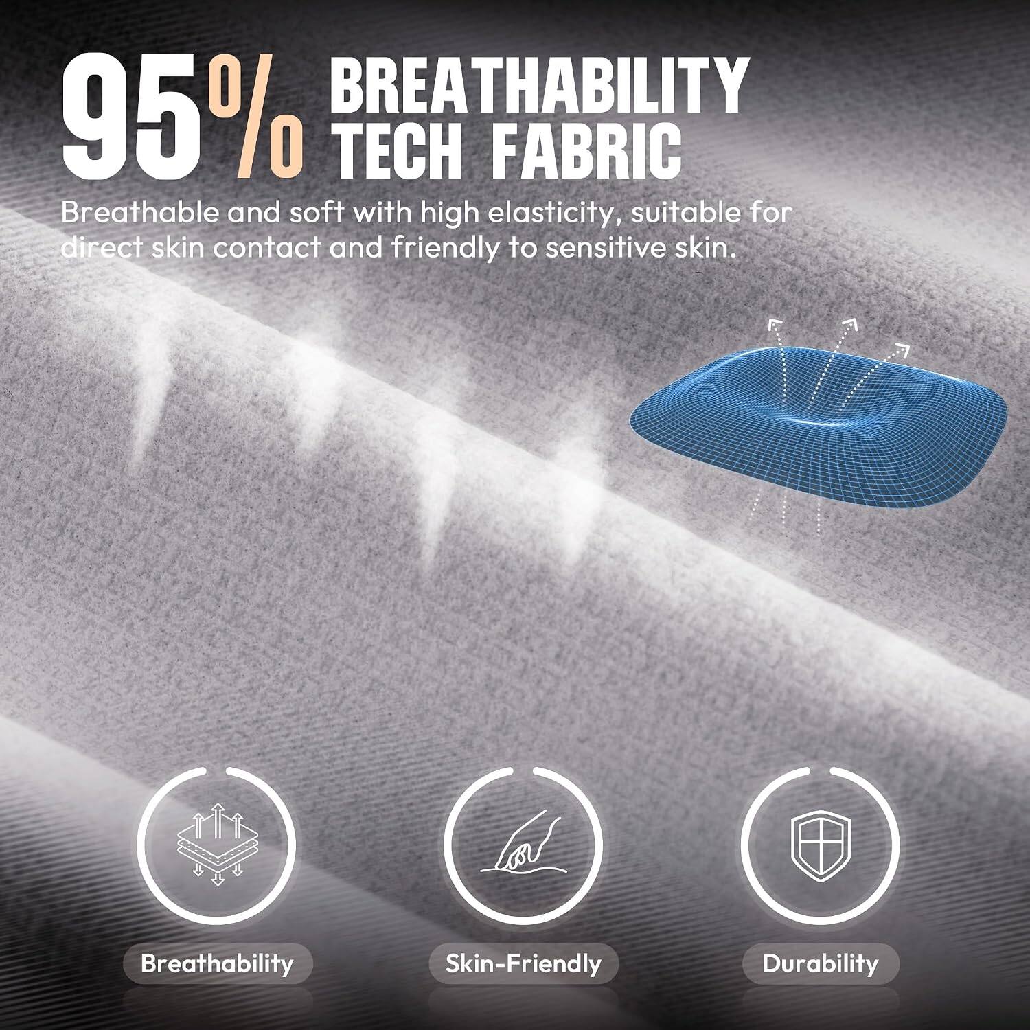 95% BREATHABILITY TECH FABRIC  
Breathable and soft with high elasticity, suitable for direct skin contact and friendly to sensitive skin.  

Breathability  
Skin-Friendly  
Durability