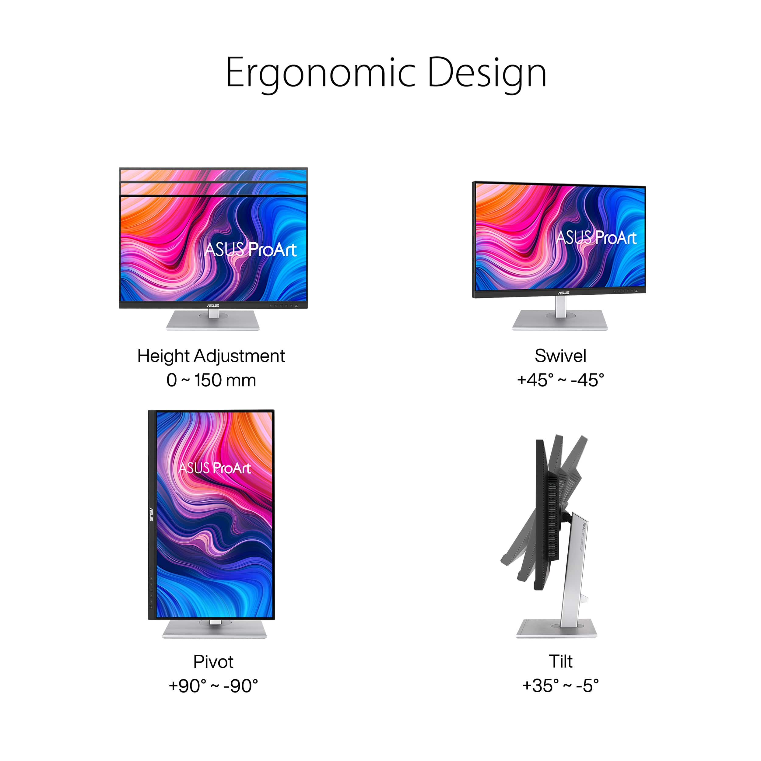 Ergonomic Design: ASUS ProArt
Height Adjustment: 0 - 150 mm
Swivel: +45 i -45
Pivot: +90 - -90
Tilt: +35~-5 -5