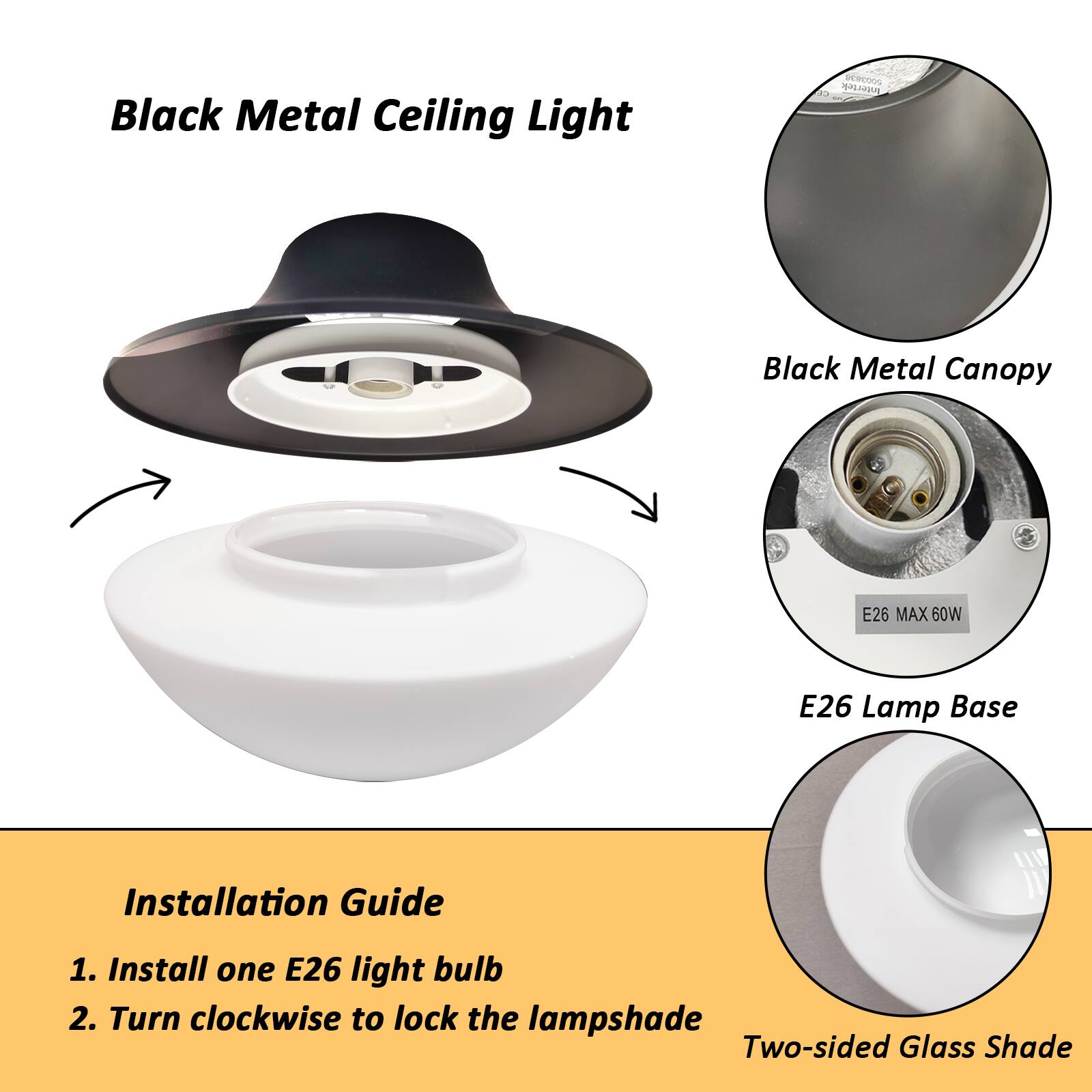 Black Metal Ceiling Light

Black Metal Canopy

E26 Lamp Base

Two-sided Glass Shade

Installation Guide
1. Install one E26 light bulb
2. Turn clockwise to lock the lampshade