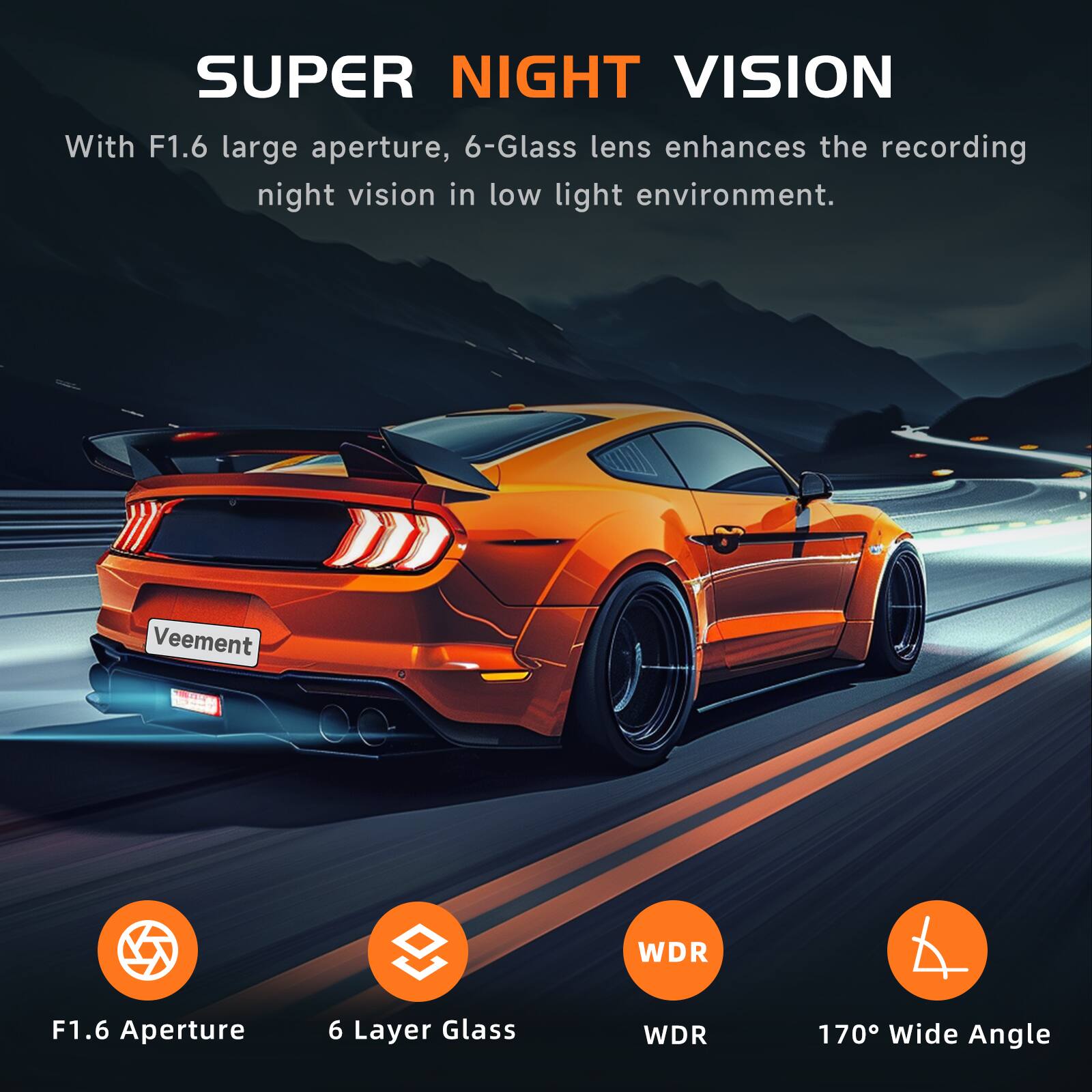 SUPER NIGHT VISION  
With F1.6 large aperture, 6-Glass lens enhances the recording night vision in low light environment.  

Veement  
WDR  
F1.6 Aperture  
6 Layer Glass  
WDR  
170° Wide Angle