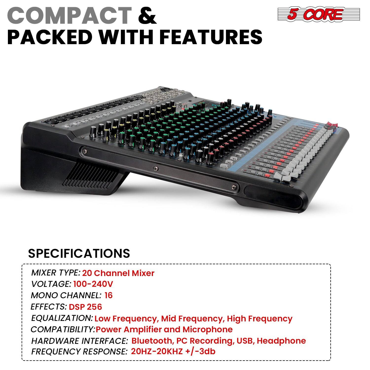COMPACT & PACKED WITH FEATURES

5 CORE

SPECIFICATIONS

MIXER TYPE: 20 Channel Mixer  
VOLTAGE: 100-240V  
MONO CHANNEL: 16  
EFFECTS: DSP 256  
EQUALIZATION: Low Frequency, Mid Frequency, High Frequency  
COMPATIBILITY: Power Amplifier and Microphone  
HARDWARE INTERFACE: Bluetooth, PC Recording, USB, Headphone  
FREQUENCY RESPONSE: 20HZ-20KHZ +/-3db