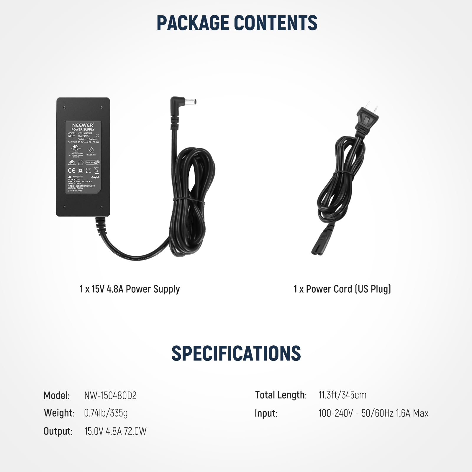 PACKAGE CONTENTS

- 1 x 15V 4.8A Power Supply
- 1 x Power Cord (US Plug)

SPECIFICATIONS

- Model: NW-150480D2
- Weight: 0.74lb/335g
- Output: 15.0V 4.8A 72.0W
- Total Length: 11.3ft/345cm
- Input: 100-240V 50/60Hz 1.6A Max
