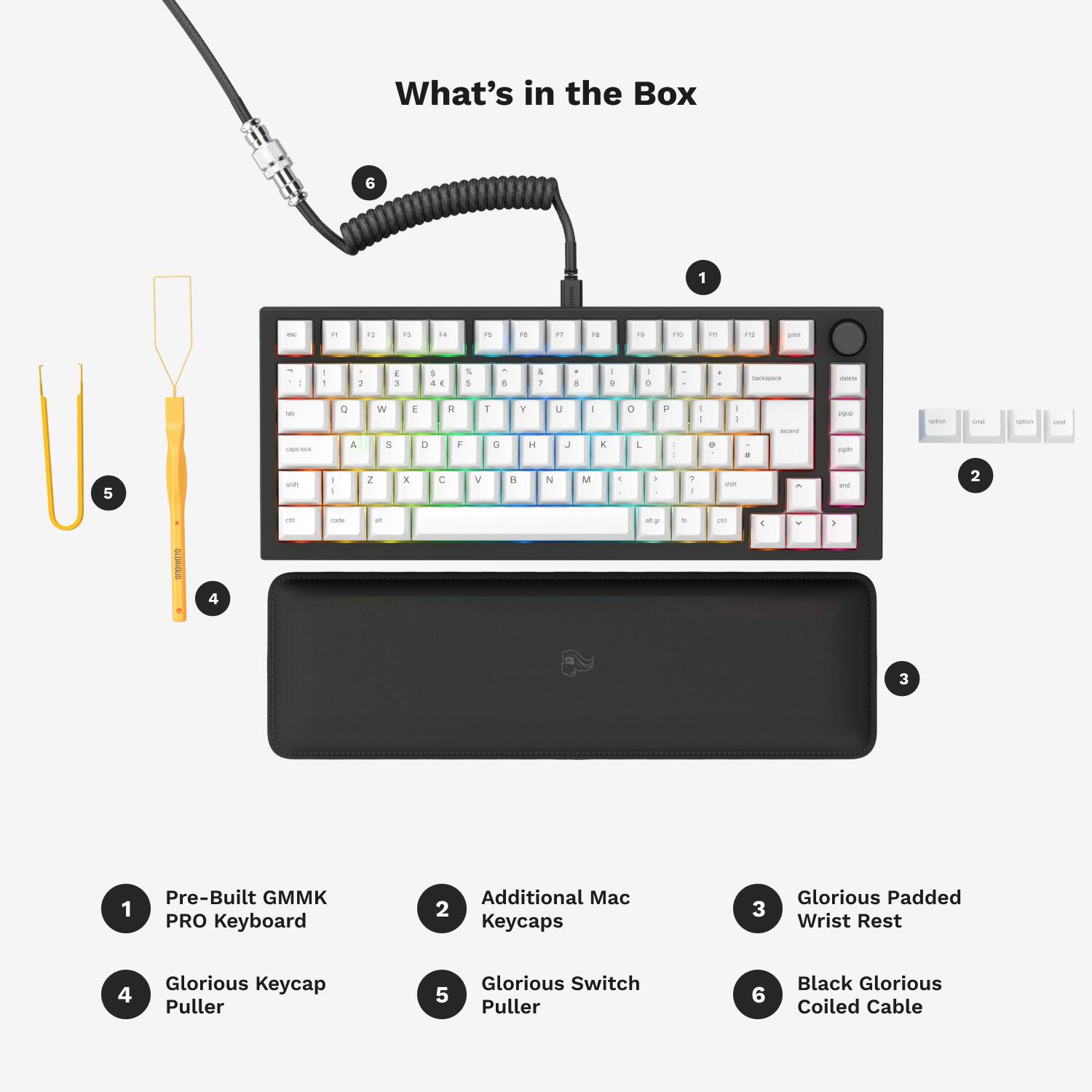What's in the Box:

1. Pre-Built GMMK PRO Keyboard
2. Additional Mac Keycaps
3. Glorious Padded Wrist Rest
4. Glorious Keycap Puller
5. Glorious Switch Puller
6. Black Glorious Coiled Cable
