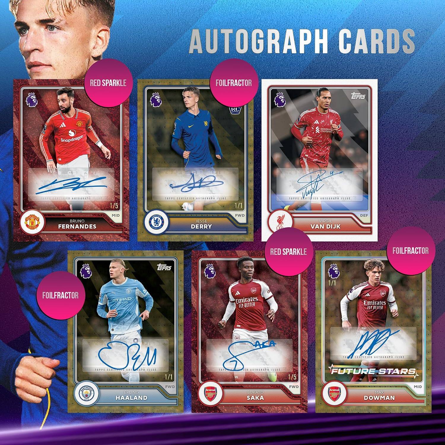 AUTOGRAPH CARDS

RED SPARKLE
FOILFRACTOR
LOPPS

Snapdragam
BA   CERTIFIED AUTOGRAPH THE 1/5
TOPPS CERTIFIED AUTOGRAPH ESSIL
1/1
TOPPE GLOR FIB  SCIE
BRUNO FERNANDES
MID
ESSE DERRY
FWD
VIRG VAN DIJK
DEF
RED SPARKLE
FOILFRACTOR
Topps
FOILFRACTOR
ETIHAD
Emirates PSY BETTER
1/1
Emirates FLY BETTER
TOPPS ORM CERTIFICE III 101 SSUE 1/1 FWD ERLING HAALAND
TOPE 7 K
0 AUTOGRAPH ERGE BUKAYO SAKA
1/5 FWD
10 100 CHEETTR  INDUS FUTURE STARS 4 MID DOWMAN