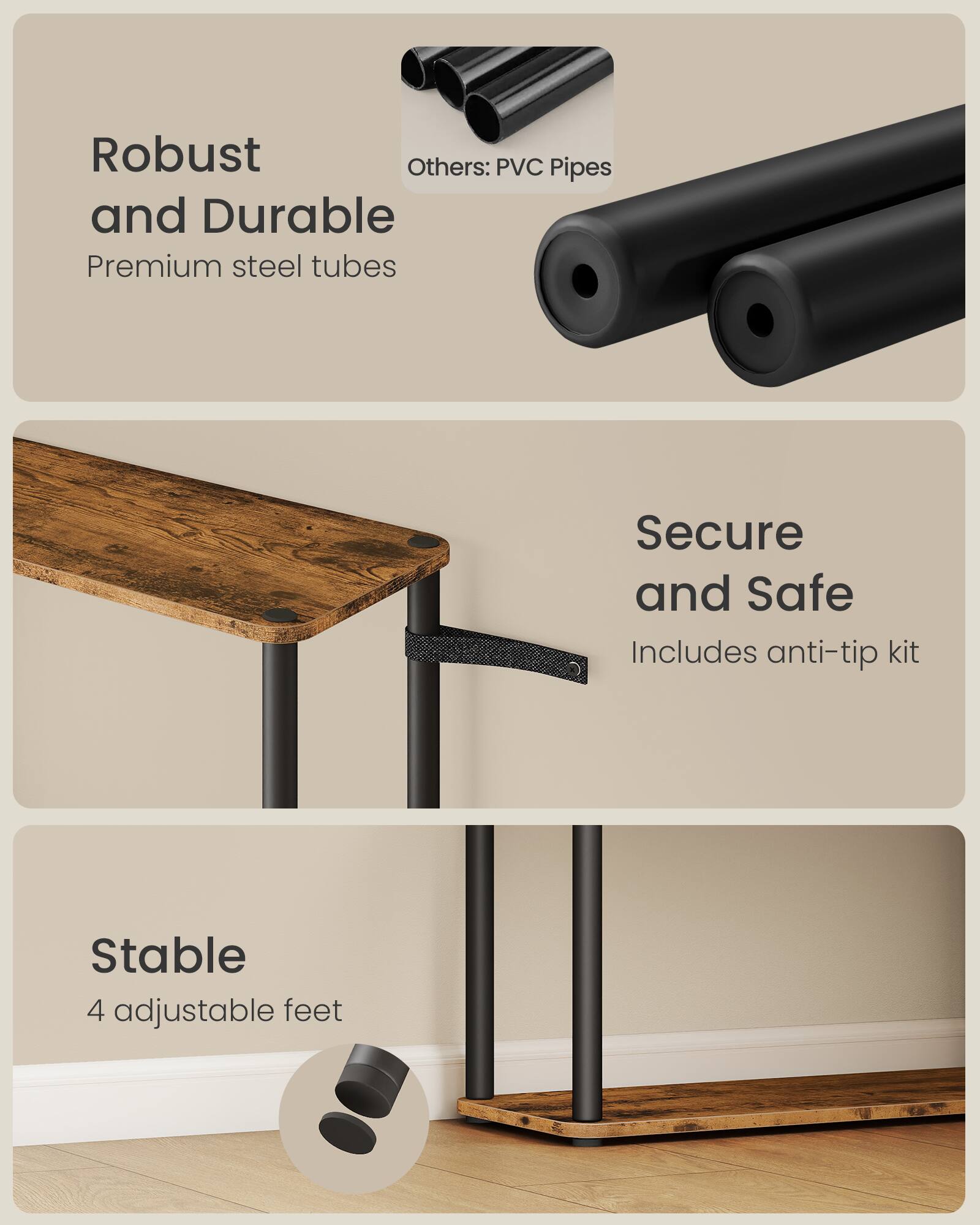 Robust and Durable  
Premium steel tubes  
Others: PVC Pipes  

Secure and Safe  
Includes anti-tip kit  

Stable  
4 adjustable feet