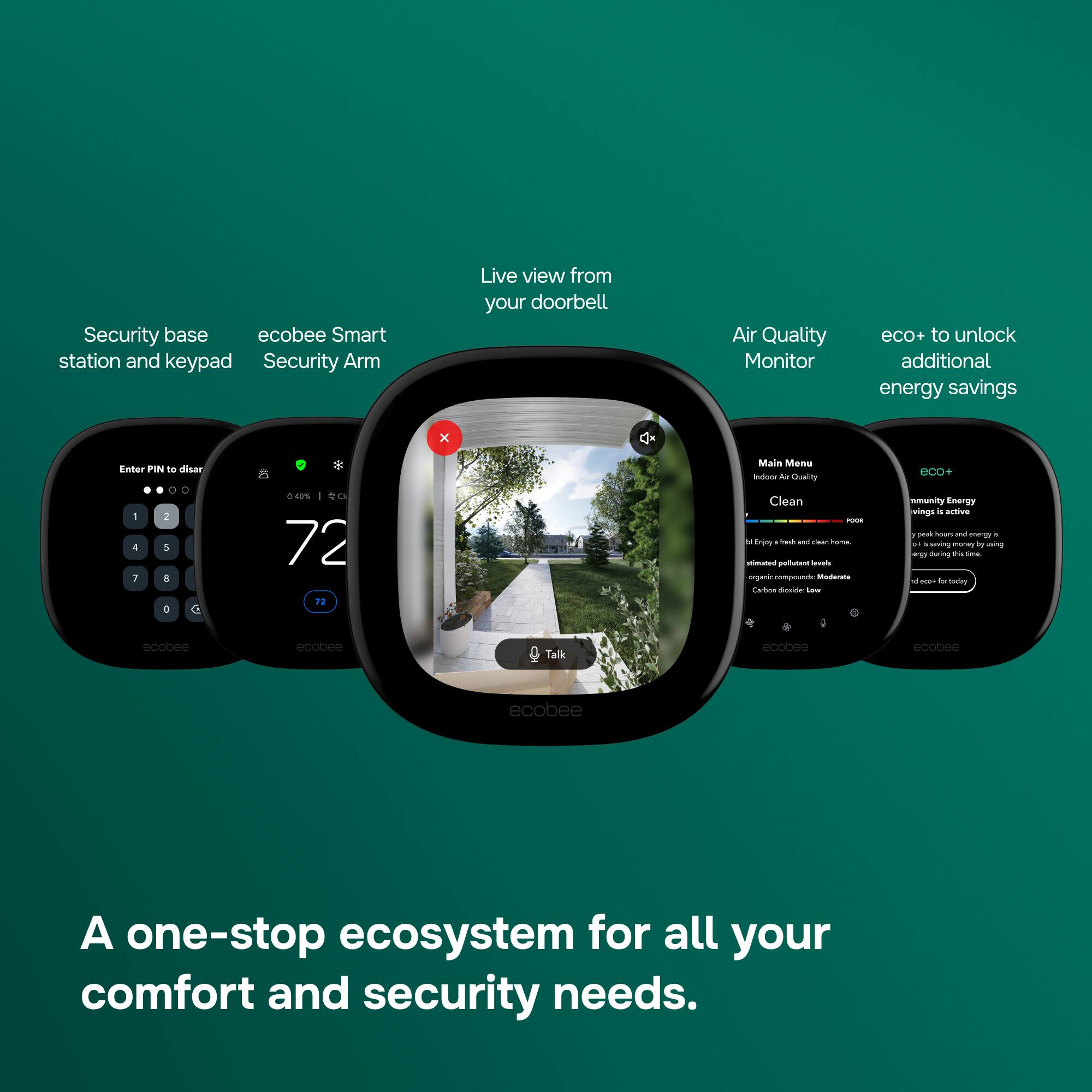 Security base station and keypad  
ecobee Smart Security Arm  

Live view from your doorbell  

Air Quality Monitor  
eco+ to unlock additional energy savings  

Enter PIN to disarm  
0 : 2 4 5 7 8 0  

0.40%  
72°F  

Main Menu  
Indoor Air Quality  
Clean  

Enjoy fresh and clean home.  
Estimated pollutant levels:  
organic compounds: Moderate  
Carbon dioxide: Low  

eco+  
Community Energy  
savings in active peak hours and energy  
saving money by using the during the time.  
be 0004 for today  

A one-stop ecosystem for all your comfort and security needs.