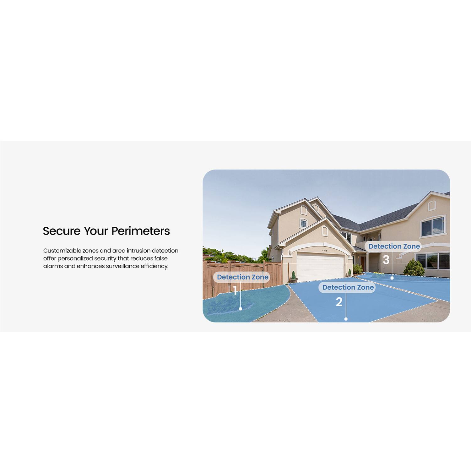 Secure Your Perimeters

Customizable zones and area intrusion detection offer personalized security that reduces false alarms and enhances surveillance efficiency.

Detection Zone 1  
Detection Zone 2  
Detection Zone 3