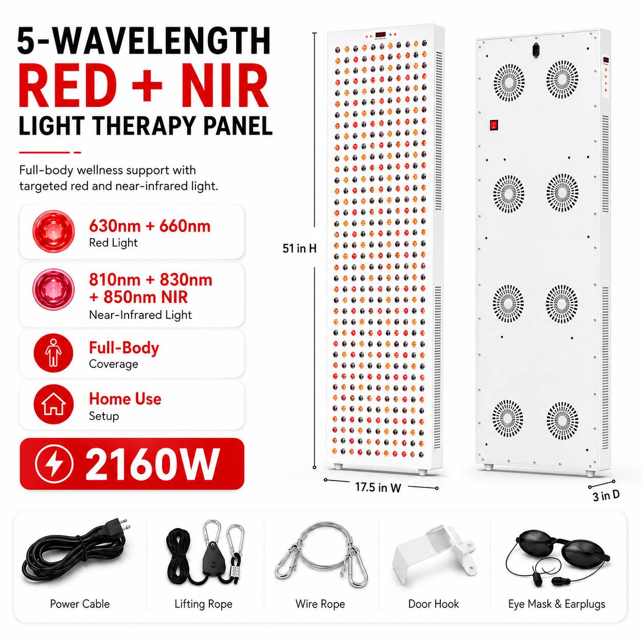 5-WAVELENGTH RED + NIR LIGHT THERAPY PANEL

Full-body wellness support with targeted red and near-infrared light.

630nm + 660nm Red Light
51 in H
810nm + 830nm + 850nm NIR Near-Infrared Light
Full-Body Coverage
Home Use Setup
2160W
17.5 in W
3 in D

Power Cable
Lifting Rope
Wire Rope
Door Hook
Eye Mask & Earplugs